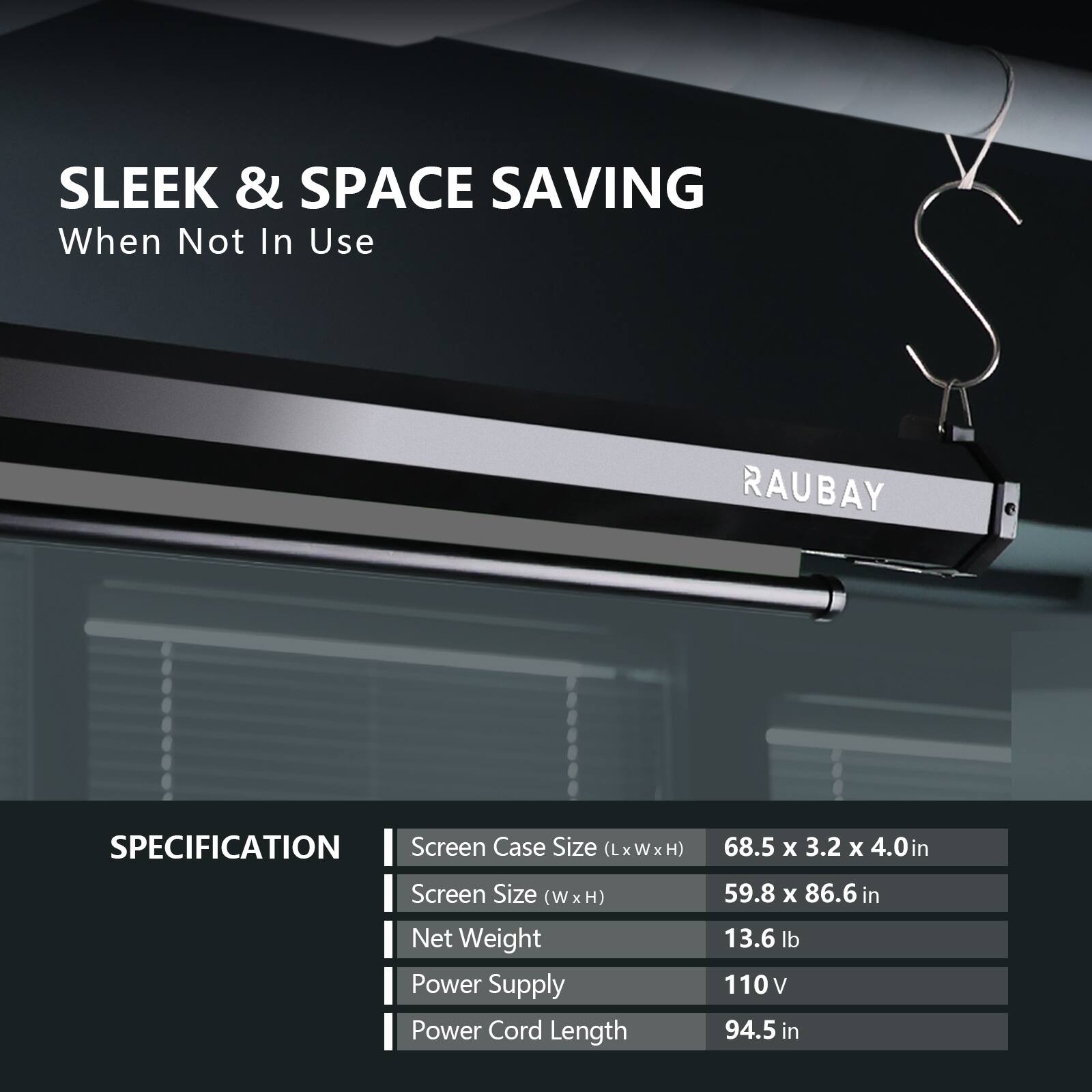 SLEEK & SPACE SAVING  
When Not In Use  

RAUBAY  

SPECIFICATION  
- Screen Case Size (LxWxH): 68.5 x 3.2 x 4.0 in  
- Screen Size (W x H): 59.8 x 86.6 in  
- Net Weight: 13.6 lb  
- Power Supply: 110V  
- Power Cord Length: 94.5 in