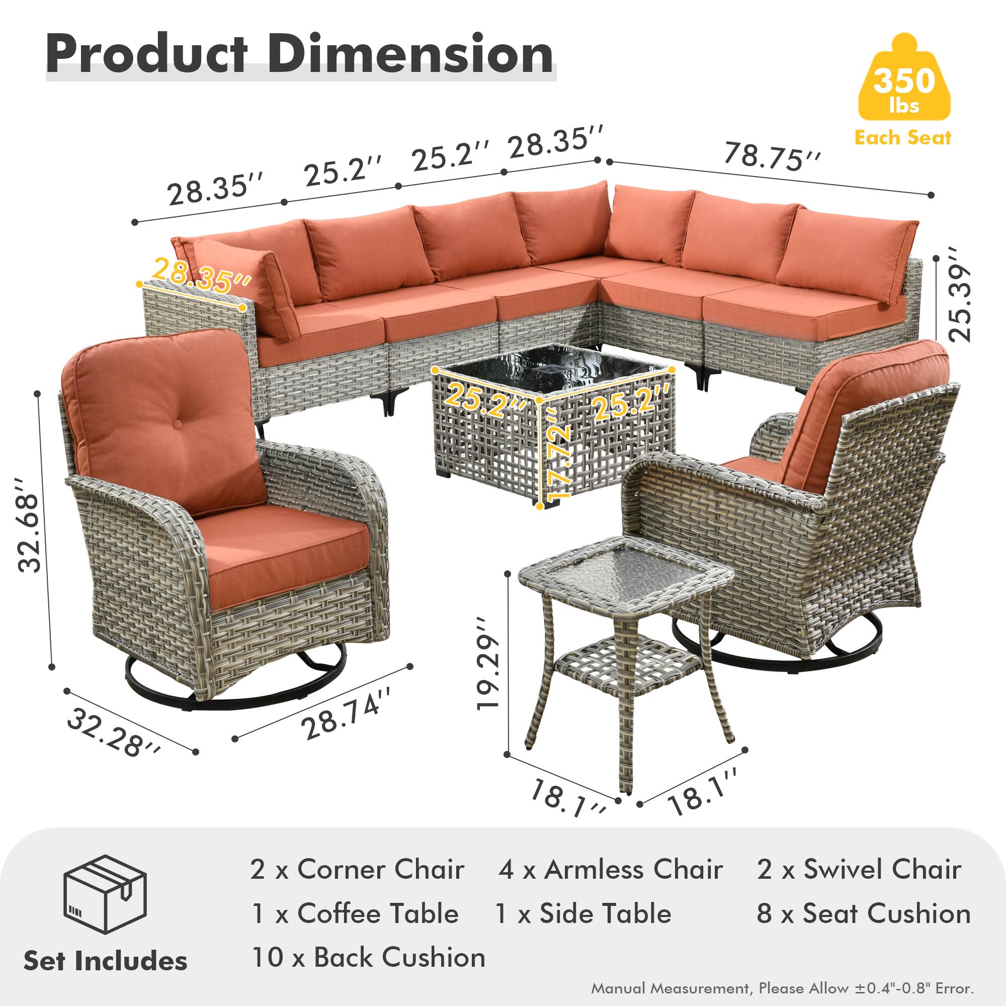 **Product Dimension**

- **350 lbs** (Each Seat)
- **28.35"** x **25.2"** x **25.2"** x **78.75"** x **28.35"** x **28.35"** x **25.39"** x **25.2"** x **17-72"** x **32.68"** x **19.29"** x **32.28"** x **28.74"** x **18.1"** x **18.1"**

**Set Includes**

- 2 x Corner Chair
- 4 x Armless Chair
- 2 x Swivel Chair
- 1 x Coffee Table
- 1 x Side Table
- 8 x Seat Cushion
- 10 x Back Cushion

**Manual Measurement, Please Allow ±0.4"-0.8" Error.**