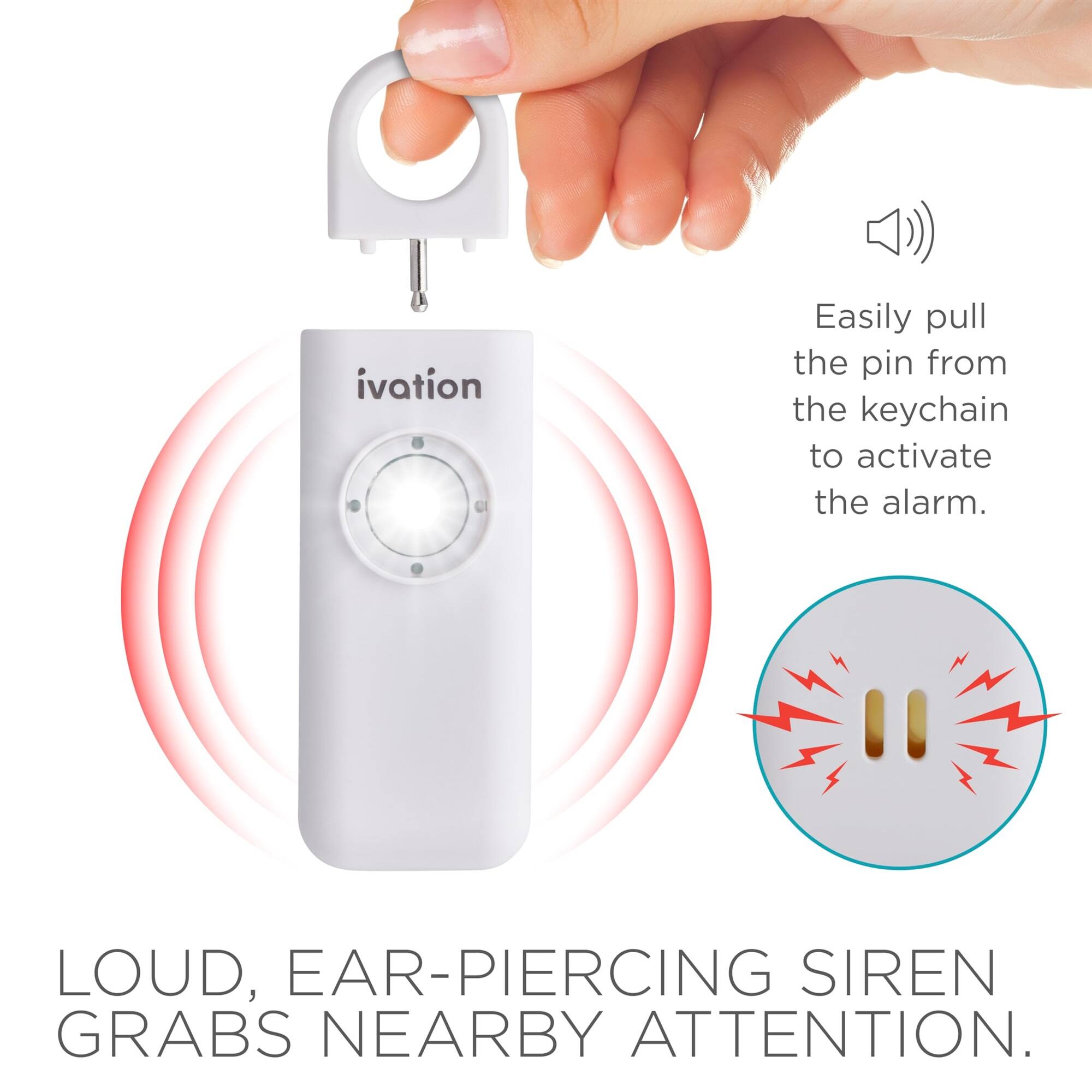 ivation
Easily pull the pin from the keychain to activate the alarm.
LOUD, EAR-PIERCING SIREN GRABS NEARBY ATTENTION.