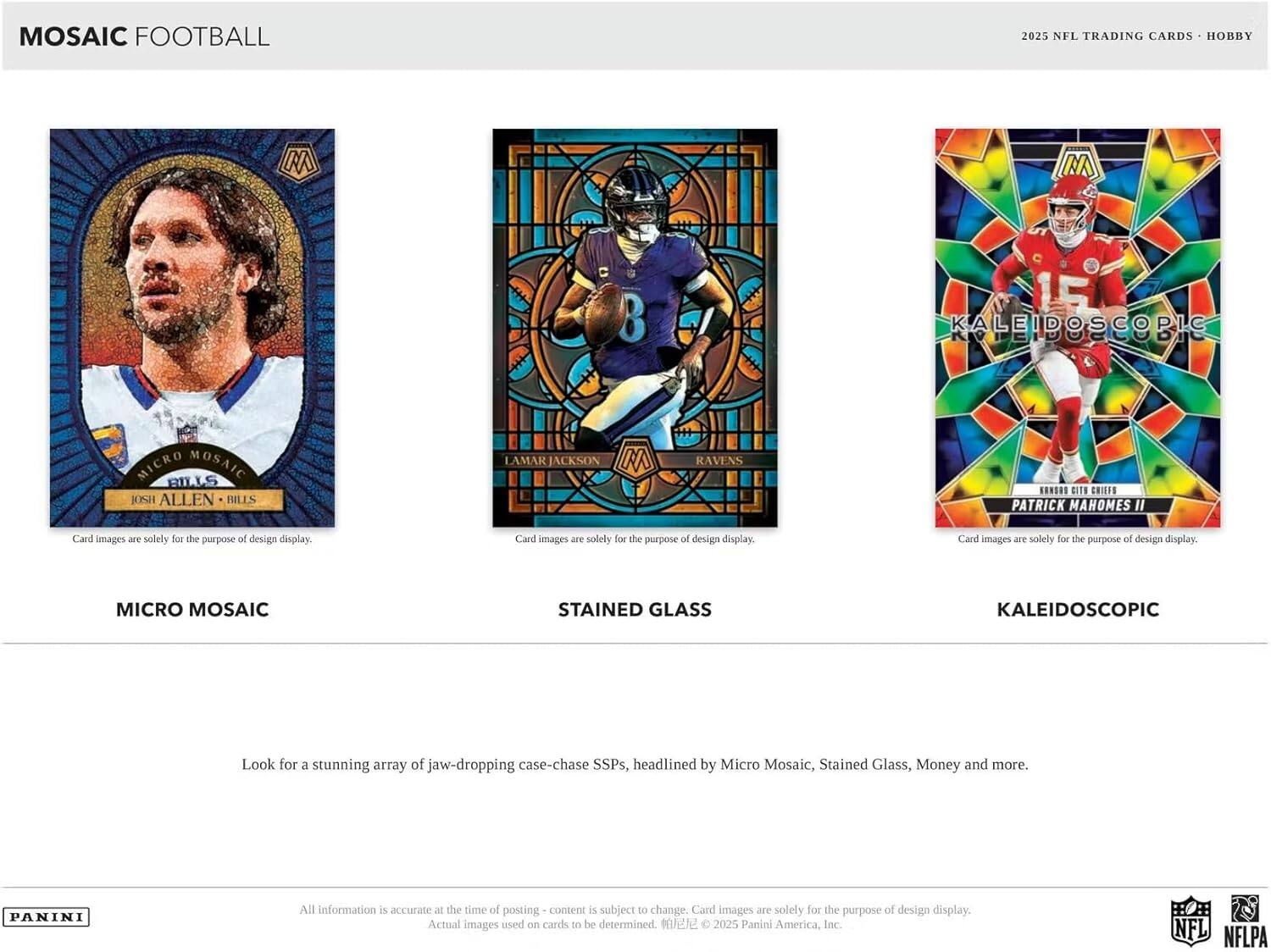 MOSAIC FOOTBALL  
2025 NFL TRADING CARDS - HOBBY  

MICRO MOSAIC  
JOSH ALLEN - BILLS  

STAINED GLASS  
LAMAR JACKSON - RAVENS  

KALEIDOSCOPIC  
PATRICK MAHOMES II - KANSAS CITY CHIEFS  

Card images are solely for the purpose of design display.  

Look for a stunning array of jaw-dropping case-chase SSPs, headlined by Micro Mosaic, Stained Glass, Money and more.  

All information is accurate at the time of posting - content is subject to change. Card images are solely for the purpose of design display. Actual images used on cards to be determined. © 2025 Panini America, Inc.  

NFL NFLPA
