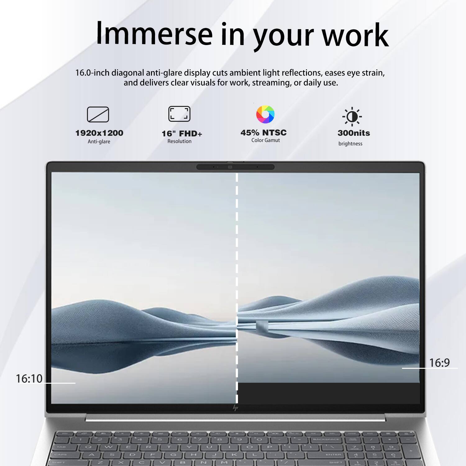 Immerse in your work

16.0-inch diagonal anti-glare display cuts ambient light reflections, eases eye strain, and delivers clear visuals for work, streaming, or daily use.

- 1920x1200 Anti-glare
- 16" FHD+ Resolution
- 45% NTSC Color Gamut
- 300nits brightness
- 16:10 Aspect Ratio
- 16:9 Aspect Ratio