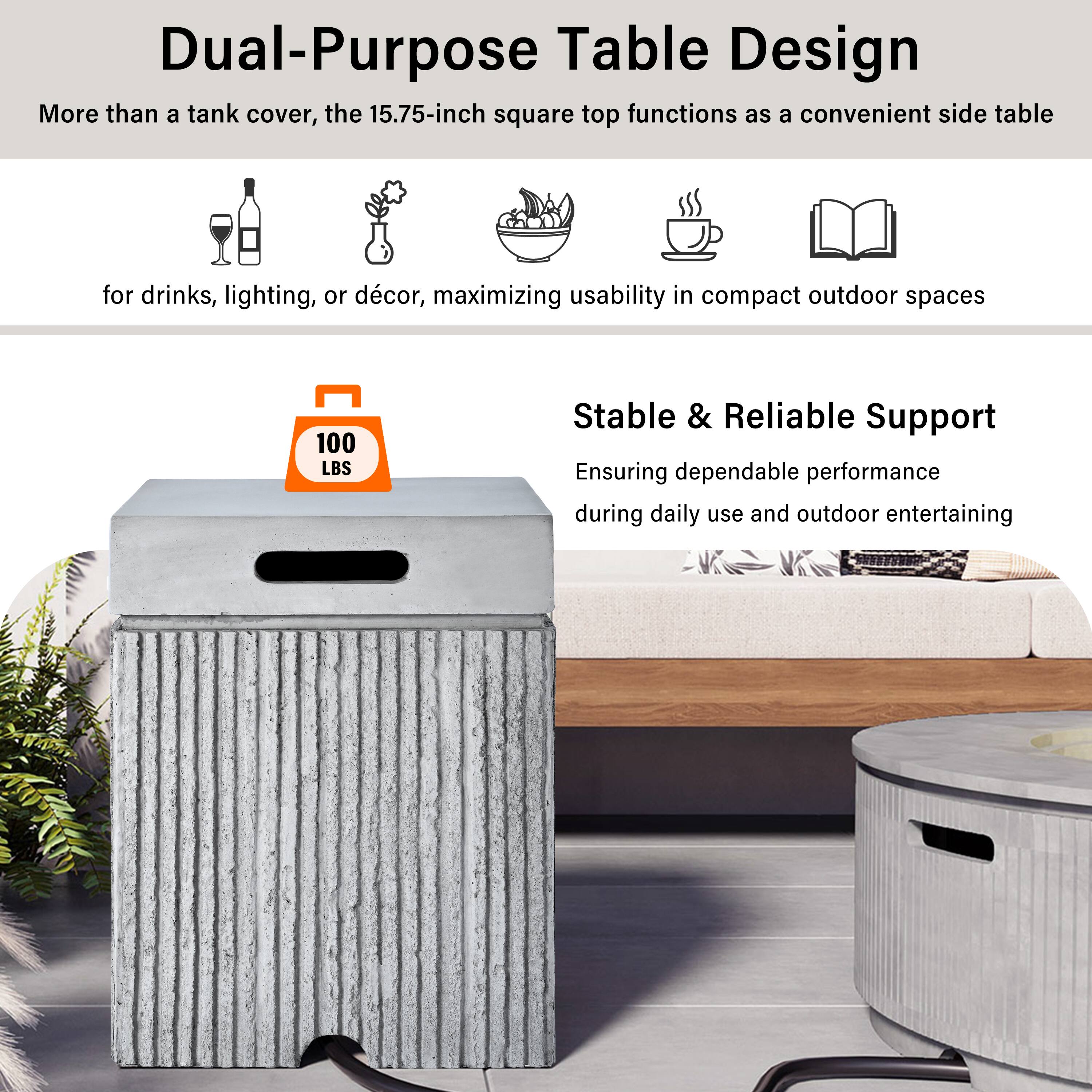 Dual-Purpose Table Design

More than a tank cover, the 15.75-inch square top functions as a convenient side table for drinks, lighting, or décor, maximizing usability in compact outdoor spaces

100 LBS Stable & Reliable Support

Ensuring dependable performance during daily use and outdoor entertaining