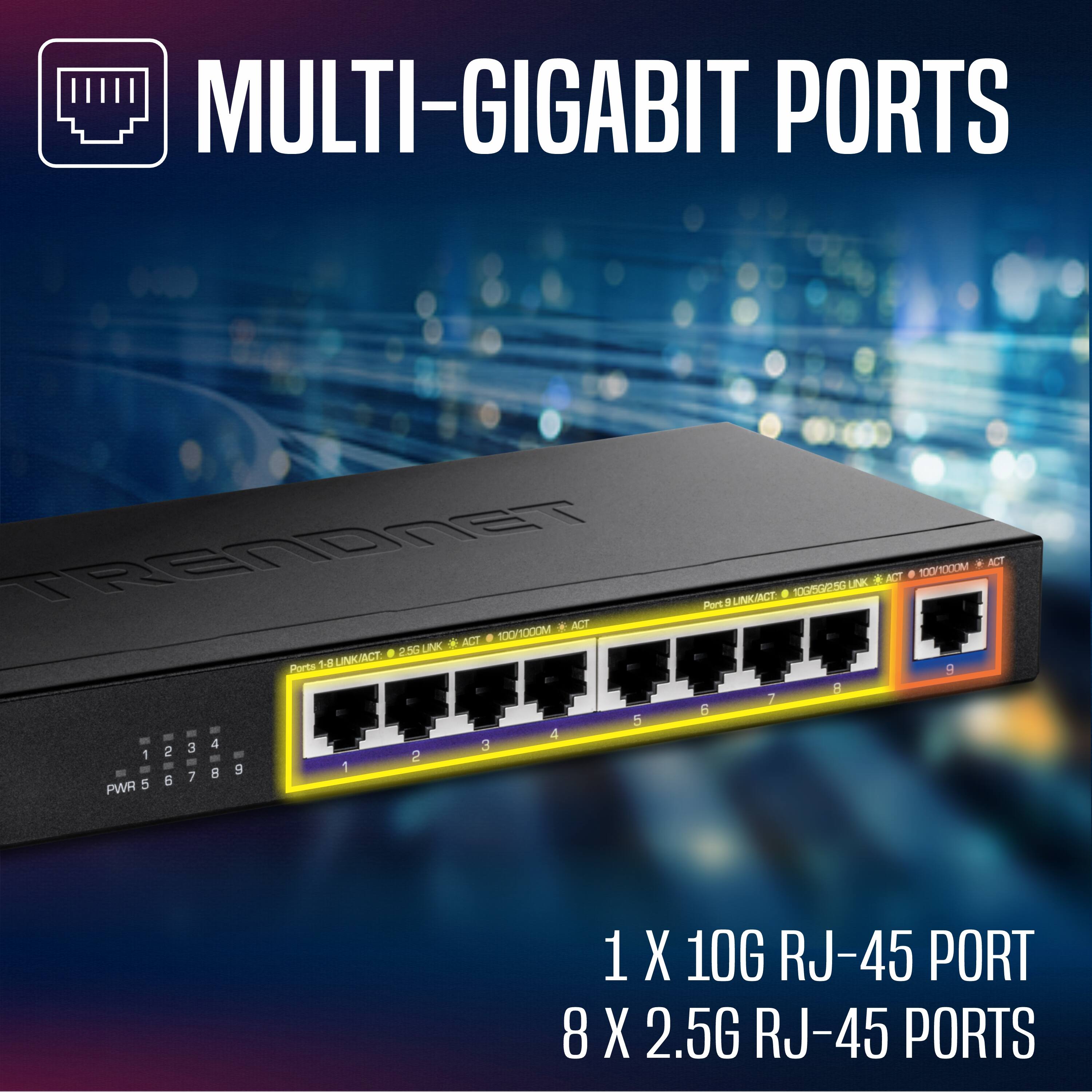 MULTI-GIGABIT PORTS

TRENDNET

Port 1-8: 10G LINK/ACT | 2.5G LINK/ACT | 100/1000M LINK/ACT
Port 9: 10G LINK/ACT | 1000M/2.5G LINK/ACT | 1000M LINK/ACT

1 X 10G RJ-45 PORT
8 X 2.5G RJ-45 PORTS