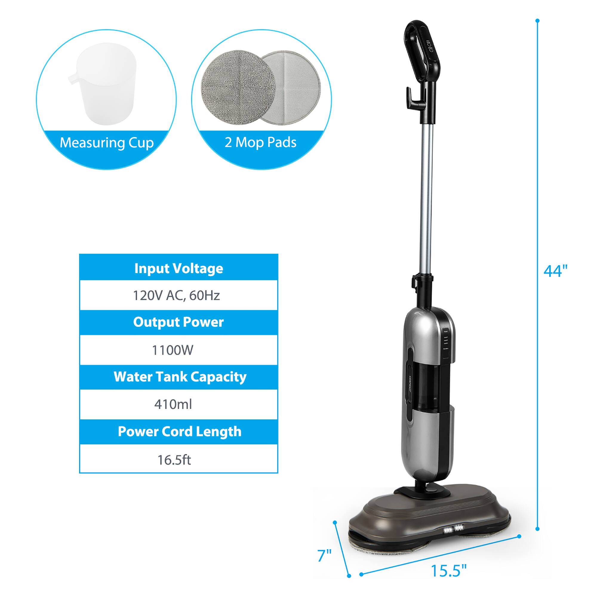 - Measuring Cup
- 2 Mop Pads

Input Voltage: 120V AC, 60Hz  
Output Power: 1100W  
Water Tank Capacity: 410ml  
Power Cord Length: 16.5ft  

Dimensions:  
- Height: 44"  
- Width: 15.5"  
- Depth: 7"