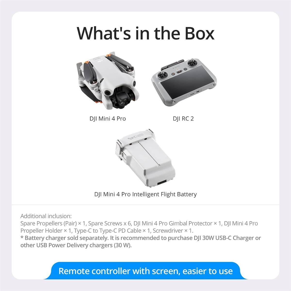 What's in the Box

- DJI Mini 4 Pro
- DJI RC 2
- DJI Mini 4 Pro Intelligent Flight Battery

Additional inclusion:
- Spare Propellers (Pair) x 1
- Spare Screws x 6
- DJI Mini 4 Pro Gimbal Protector x 1
- DJI Mini 4 Pro Propeller Holder x 1
- Type-C to Type-C PD Cable x 1
- Screwdriver x 1

*Battery charger sold separately. It is recommended to purchase DJI 30W USB-C Charger or other USB Power Delivery chargers (30 W).

Remote controller with screen, easier to use