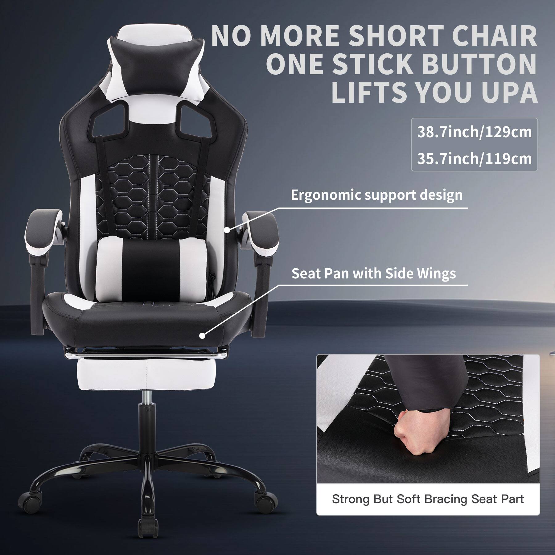 NO MORE SHORT CHAIR  
ONE STICK BUTTON LIFTS YOU UP  

38.7inch/129cm  
35.7inch/119cm  

Ergonomic support design  

Seat Pan with Side Wings  

Strong But Soft Bracing Seat Part