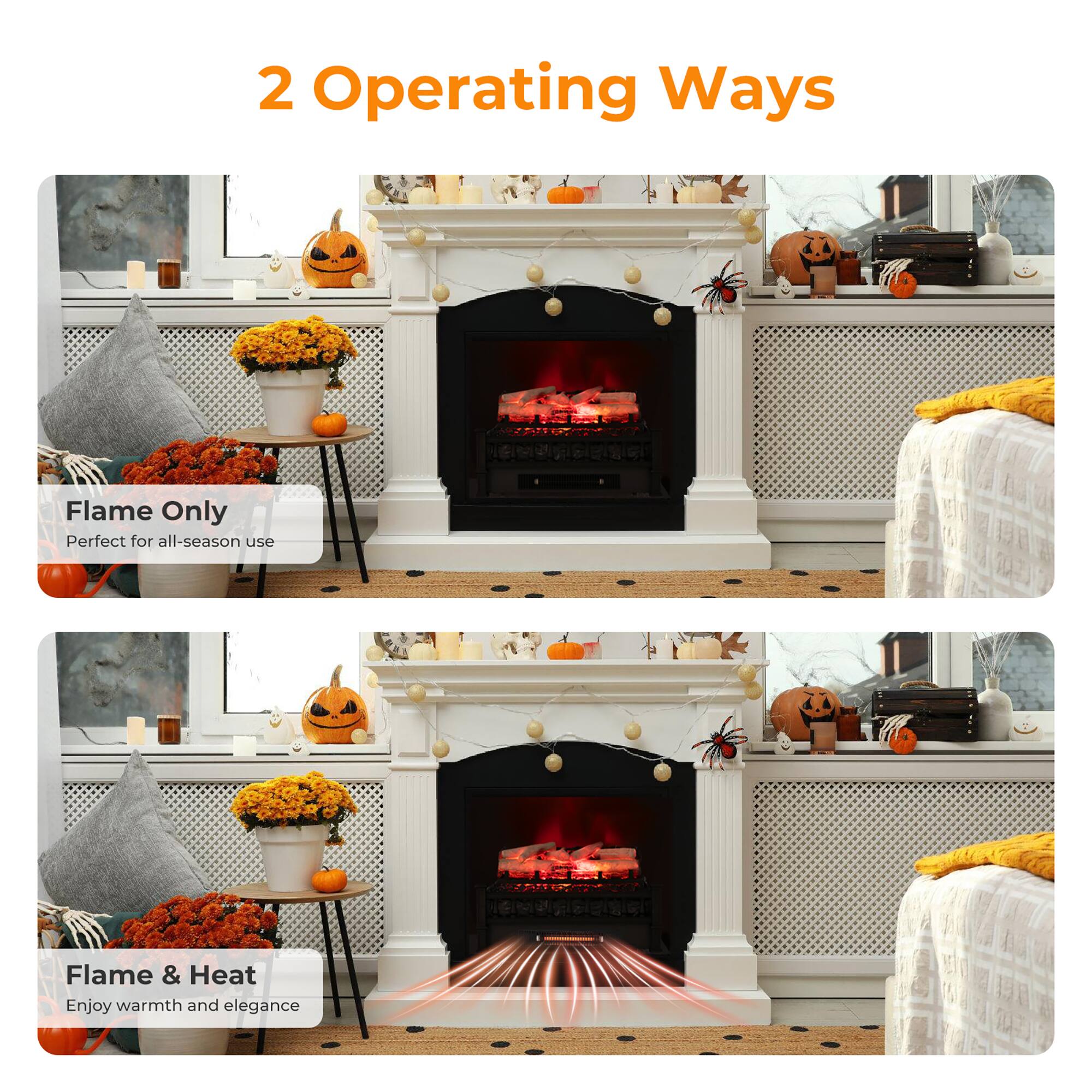 2 Operating Ways

Flame Only  
Perfect for all-season use

Flame & Heat  
Enjoy warmth and elegance