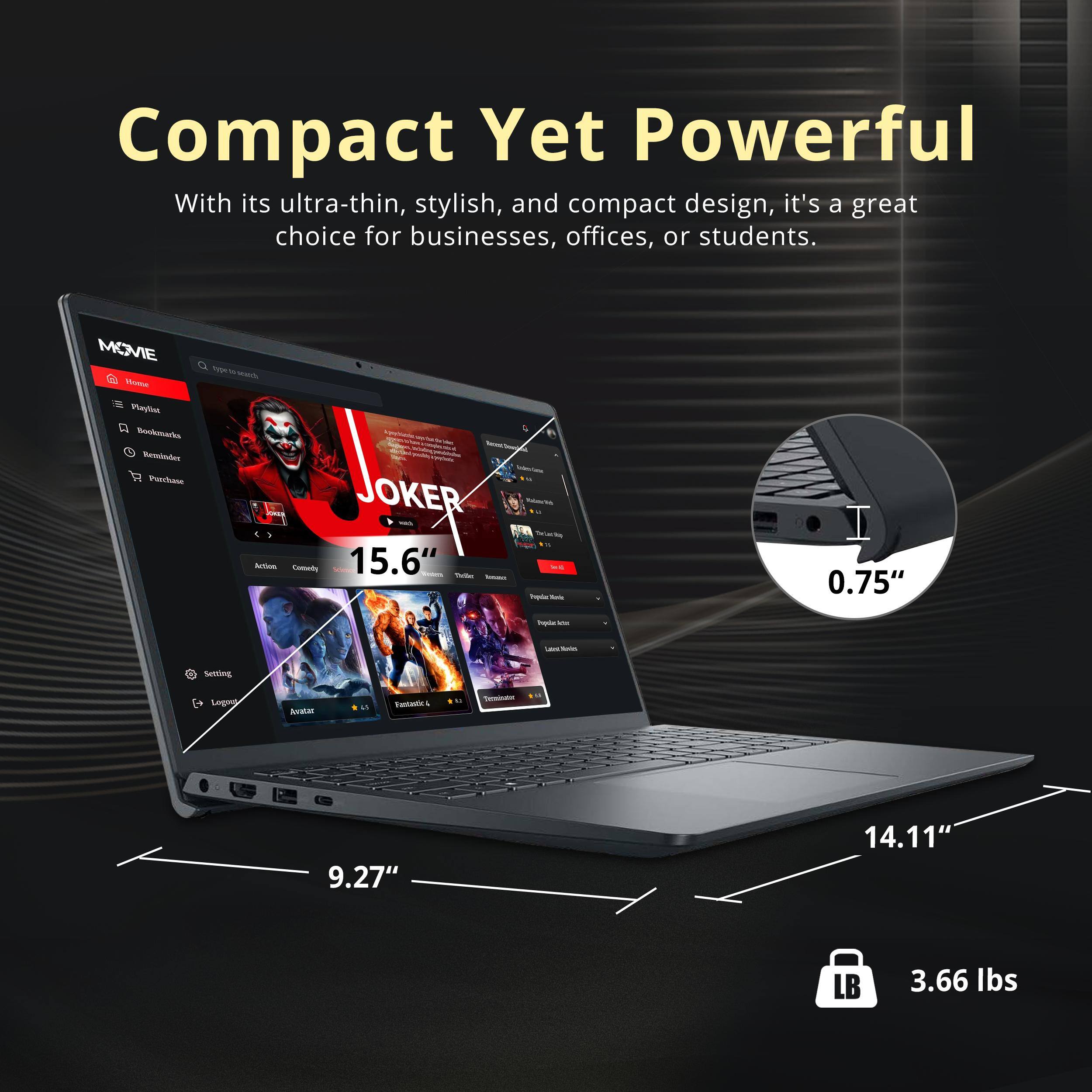 Compact Yet Powerful  
With its ultra-thin, stylish, and compact design, it's a great choice for businesses, offices, or students.  

MOVIE  
15.6"  
0.75"  
9.27"  
14.11"  
3.66 lbs