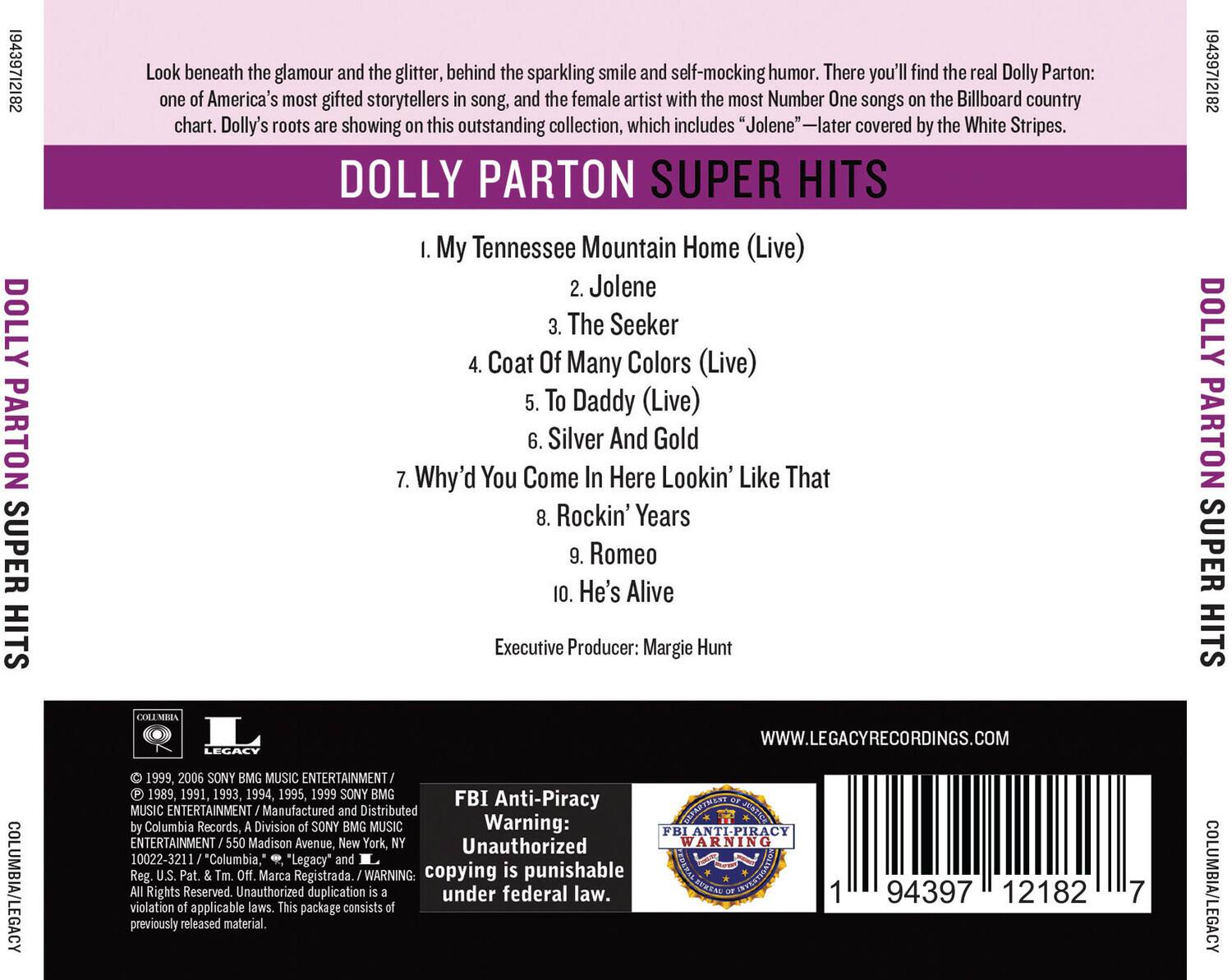 19439712182 DOLLY PARTON SUPER HITS

Look beneath the glamour and the glitter, behind the sparkling smile and self-mocking humor. There you'll find the real Dolly Parton: one of America's most gifted storytellers in song, and the female artist with the most Number One songs on the Billboard country chart. Dolly's roots are showing on this outstanding collection, which includes "Jolene" — later covered by the White Stripes.

1. My Tennessee Mountain Home (Live)
2. Jolene
3. The Seeker
4. Coat Of Many Colors (Live)
5. To Daddy (Live)
6. Silver And Gold
7. Why'd You Come In Here Lookin' Like That
8. Rockin' Years
9. Romeo
10. He's Alive

Executive Producer: Margie Hunt

19439712182 DOLLY PARTON SUPER HITS

LEGACY
WWW.LEGACYRECORDINGS.COM
COLUMBIA/LEGACY

1999, 2006 SONY BMG MUSIC ENTERTAINMENT 1989, 1991,