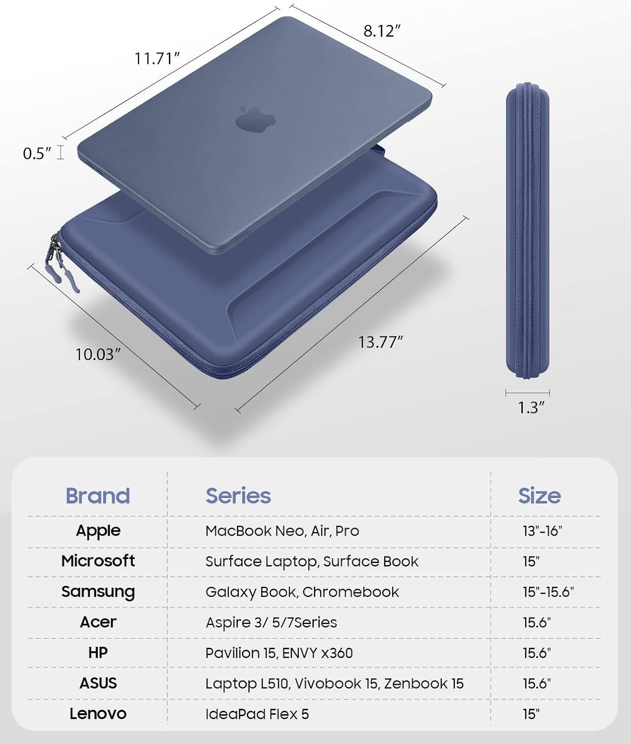 8.12"  
11.71"  
0.5" I  
10.03"  
13.77"  
1.3"  

Brand | Series | Size  
---|---|---  
Apple | MacBook Neo, Air, Pro | 13"-16"  
Microsoft | Surface Laptop, Surface Book | 15"  
Samsung | Galaxy Book, Chromebook | 15"-15.6"  
Acer | Aspire 3/5/7Series | 15.6"  
HP | Pavilion 15, ENVY x360 | 15.6"  
ASUS | Laptop L510, Vivobook 15, Zenbook 15 | 15.6"  
Lenovo | IdeaPad Flex 5 | 15"