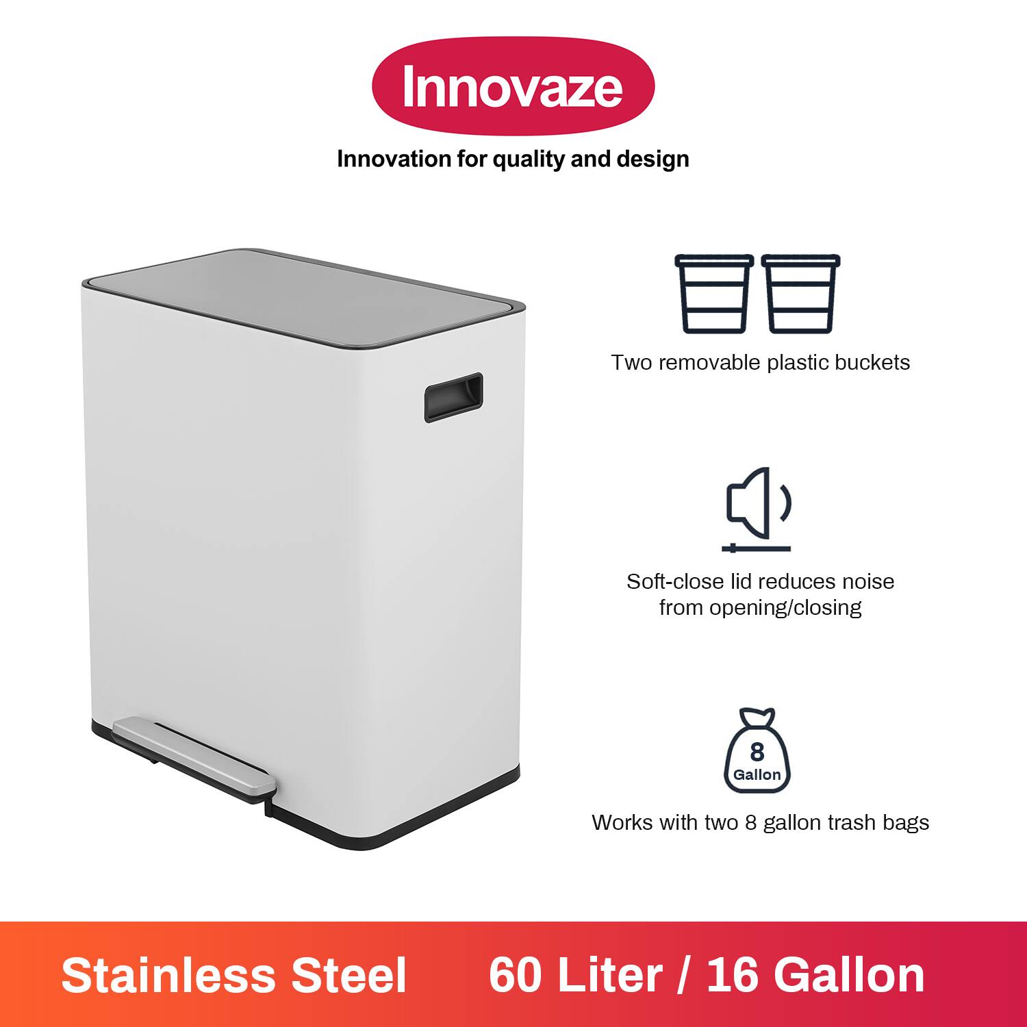 Innovaze  
Innovation for quality and design  

- Two removable plastic buckets  
- Soft-close lid reduces noise from opening/closing  
- Works with two 8 gallon trash bags  

Stainless Steel  
60 Liter / 16 Gallon