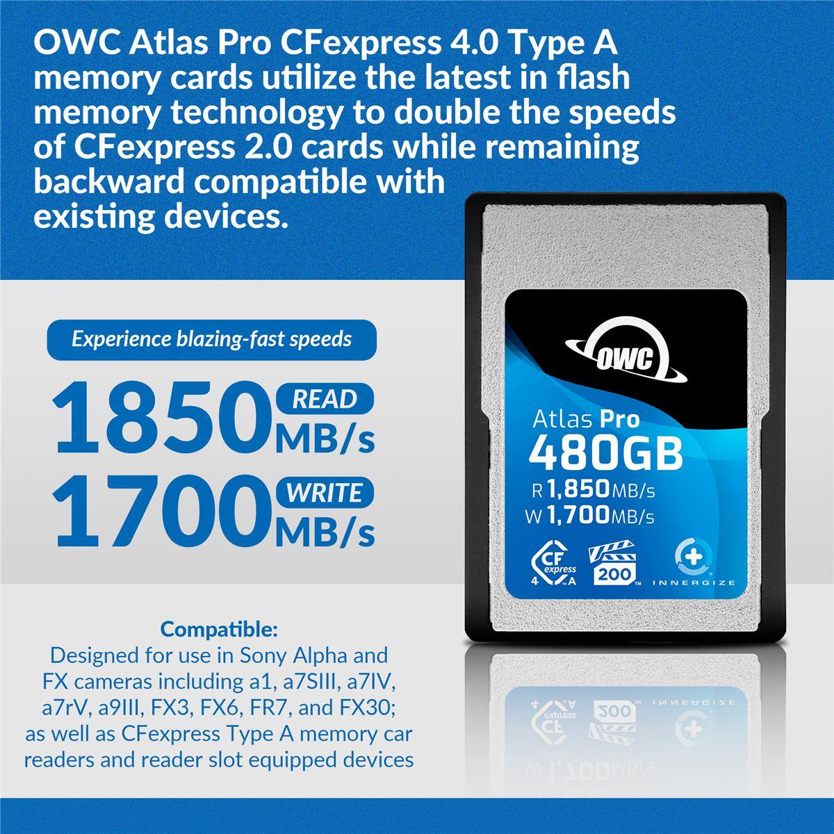 OWC Atlas Pro CFexpress 4.0 Type A memory cards utilize the latest in flash memory technology to double the speeds of CFexpress 2.0 cards while remaining backward compatible with existing devices.

Experience blazing-fast speeds:
- READ 1850 MB/s
- WRITE 1700 MB/s

OWC Atlas Pro 480GB
- R 1,850MB/s
- W 1,700MB/s
- CFexpress 200
- INNERGIZE

Compatible:
- Designed for use in Sony Alpha and FX cameras including a1, a7SIII, a7IV, a7rV, a9III, FX3, FX6, FR7, and FX30
- As well as CFexpress Type A memory card readers and reader slot equipped devices
