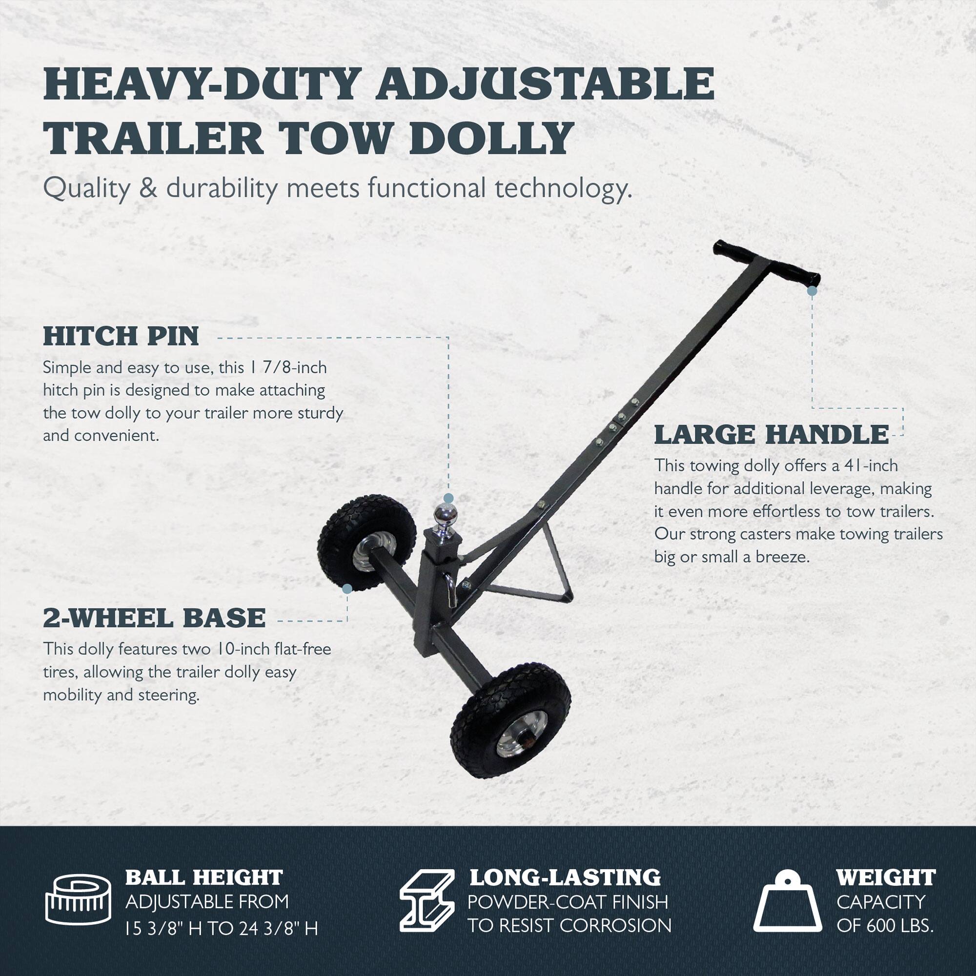 **HEAVY-DUTY ADJUSTABLE TRAILER TOW DOLLY**

Quality & durability meets functional technology.

**HITCH PIN**
Simple and easy to use, this 1 7/8-inch hitch pin is designed to make attaching the tow dolly to your trailer more sturdy and convenient.

**LARGE HANDLE**
This towing dolly offers a 41-inch handle for additional leverage, making it even more effortless to tow trailers. Our strong casters make towing trailers big or small a breeze.

**2-WHEEL BASE**
This dolly features two 10-inch flat-free tires, allowing the trailer dolly easy mobility and steering.

**BALL HEIGHT**
ADJUSTABLE FROM 15 3/8" H TO 24 3/8" H

**LONG-LASTING POWDER-COAT FINISH**
TO RESIST CORROSION

**WEIGHT CAPACITY**
OF 600 LBS.