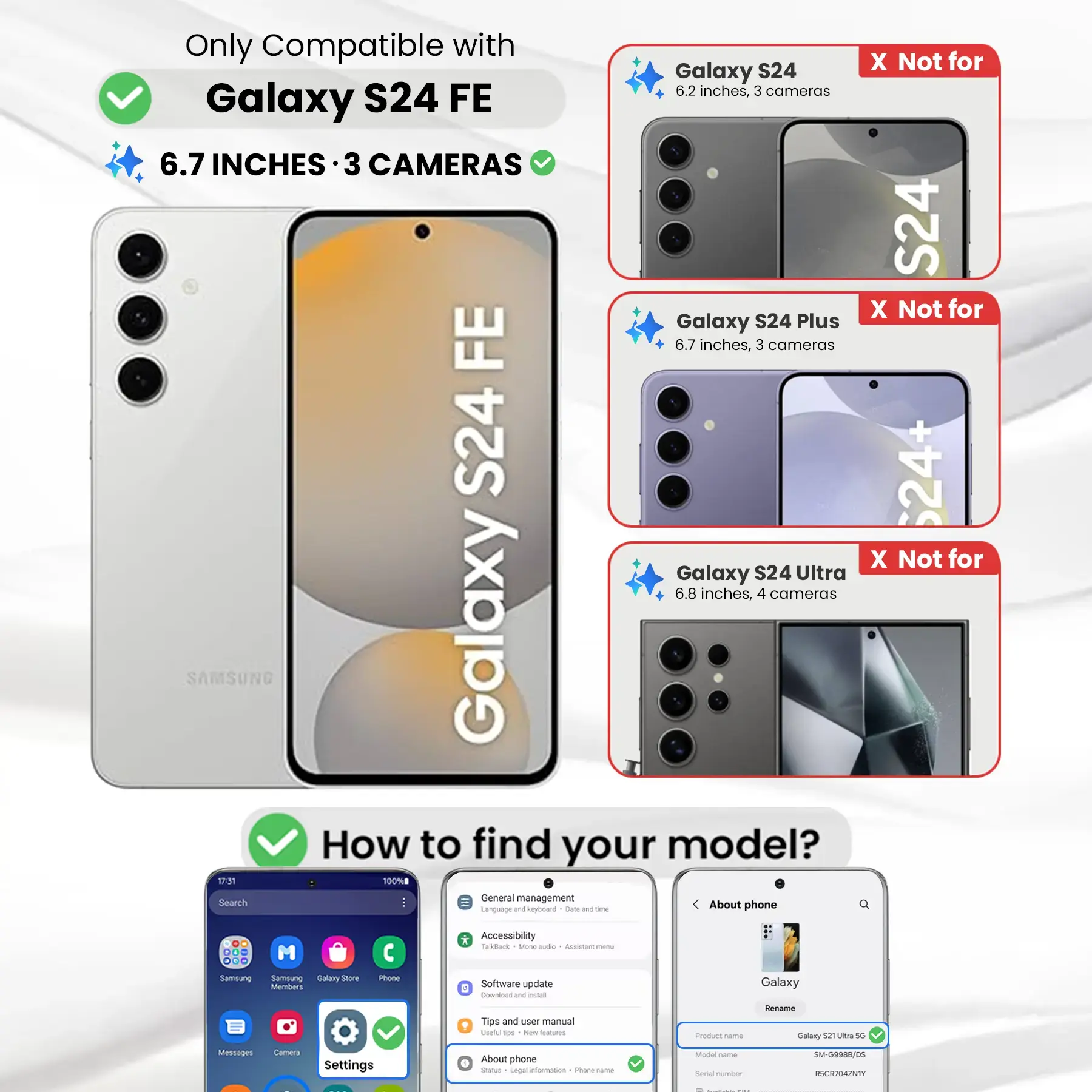 Only Compatible with Galaxy S24 FE  
6.7 INCHES · 3 CAMERAS  

X Not for Galaxy S24  
6.2 inches, 3 cameras  

X Not for Galaxy S24 Plus  
6.7 inches, 3 cameras  

X Not for Galaxy S24 Ultra  
6.8 inches, 4 cameras  

How to find your model?  

1. Go to Settings  
2. Tap "About phone"  
3. Check "Model name" and "Model number"  

Model name: Galaxy S21 Ultra 5G  
Model number: SM-G9988/05  
Serial number: RSCR704ZNTY