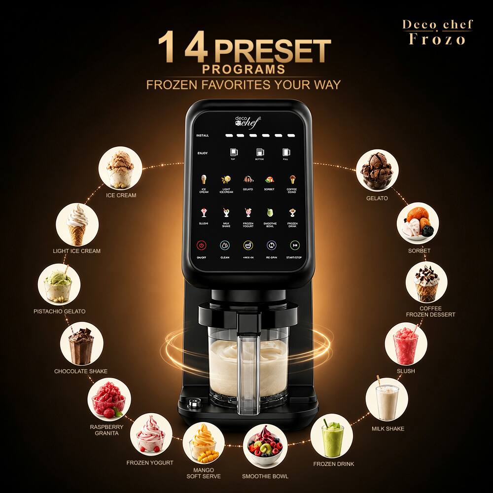 14 PRESET PROGRAMS FROZEN FAVORITES YOUR WAY

Deco chef Frozo

INSTALL
deco chef
ENJOY
M
BOTCH
ICE CREAM
a OCAN
upa CECREAN
COLKO
SORRET
COFFEE COND
GELATO

MUI TWUS
FROZEN YOGURT
SUOOTHE BOWL
FROZEN DRINK
LIGHT ICE CREAM
DOGY
GEAN
<
RI-SAN
START/STOP
SORBET
PISTACHIO GELATO
COFFEE FROZEN DESSERT
CHOCOLATE SHAKE
SLUSH
RASPBERRY GRANITA
MILK SHAKE
FROZEN YOGURT
MANGO SOFT SERVE
SMOOTHIE BOWL
FROZEN DRINK