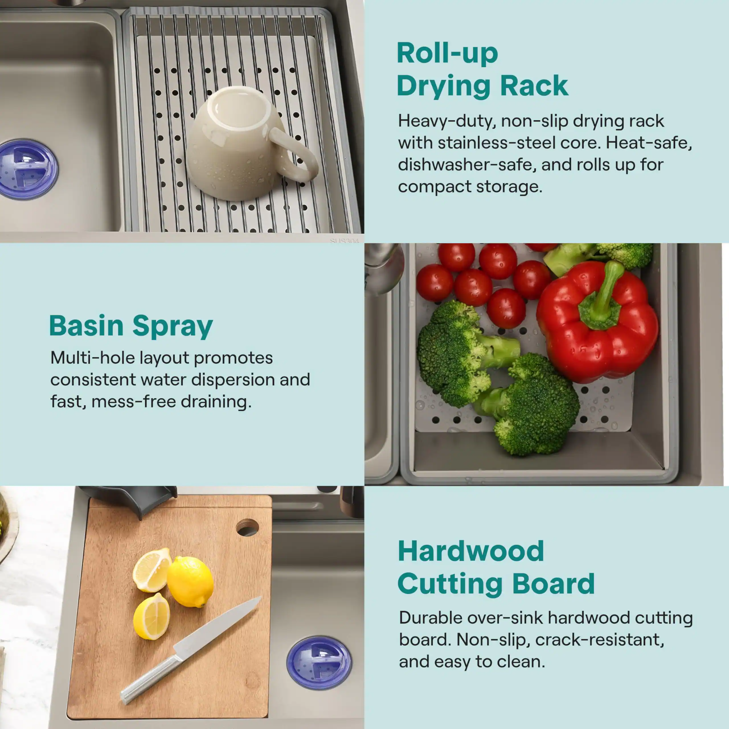 - **Roll-up Drying Rack**
  - Heavy-duty, non-slip drying rack with stainless-steel core. Heat-safe, dishwasher-safe, and rolls up for compact storage.

- **Basin Spray**
  - Multi-hole layout promotes consistent water dispersion and fast, mess-free draining.

- **Hardwood Cutting Board**
  - Durable over-sink hardwood cutting board. Non-slip, crack-resistant, and easy to clean.