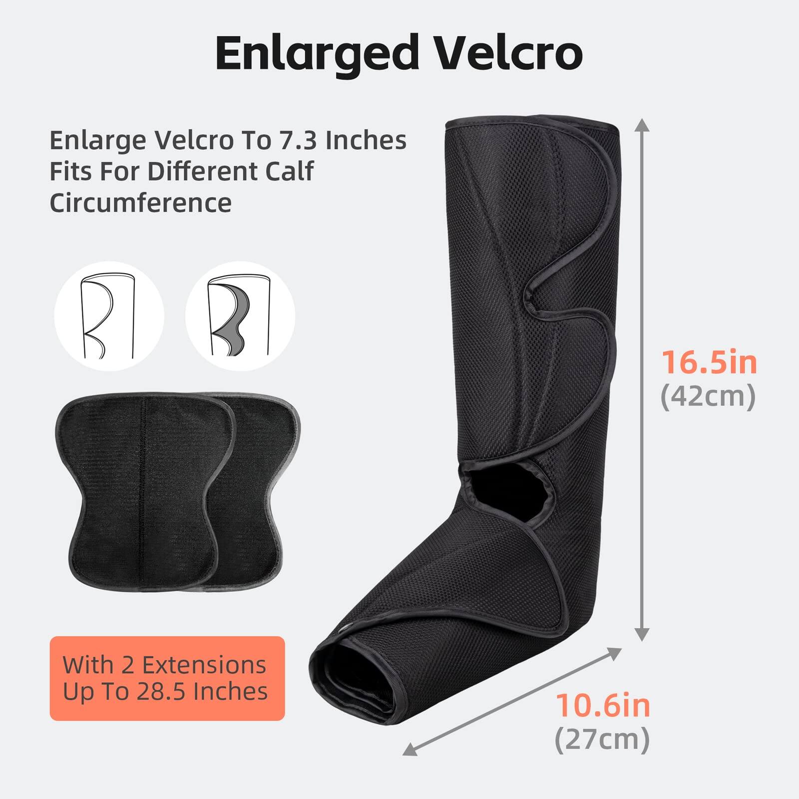 Enlarged Velcro

Enlarge Velcro To 7.3 Inches  
Fits For Different Calf Circumference

With 2 Extensions Up To 28.5 Inches

16.5in (42cm)  
10.6in (27cm)
