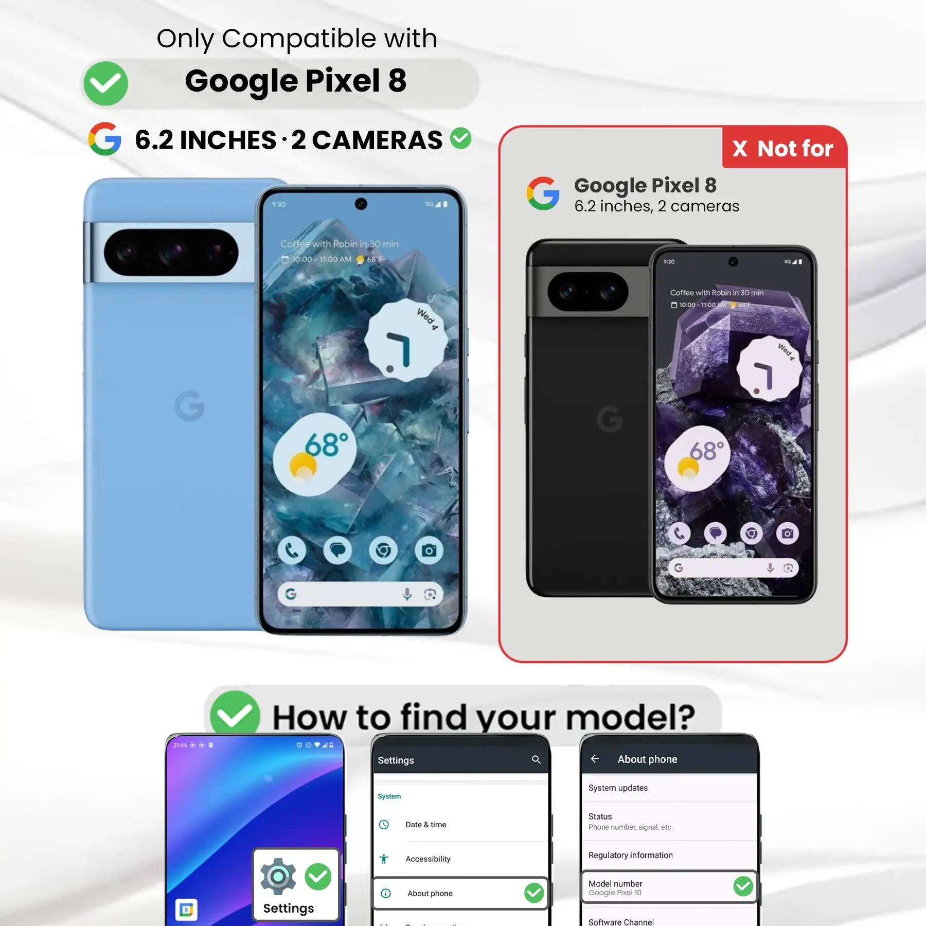 Only Compatible with Google Pixel 8

6.2 INCHES 2 CAMERAS

X Not for Google Pixel 8

6.2 inches, 2 cameras

Coffee with Robin in 30 min

10:00 11:00AM

68F

9:30

G

68

Wed

G

Coffee with Robin in 30 min 10:00 TOE SOY Atory . 68

G

G

21:44 100

How to find your model? Settings About phone

System

System updates

Date & time

Status Phone number, signal etc.

Accessibility

Regulatory information

Settings

i About phone - 1

Model number Google Pixel 8

Software Channel