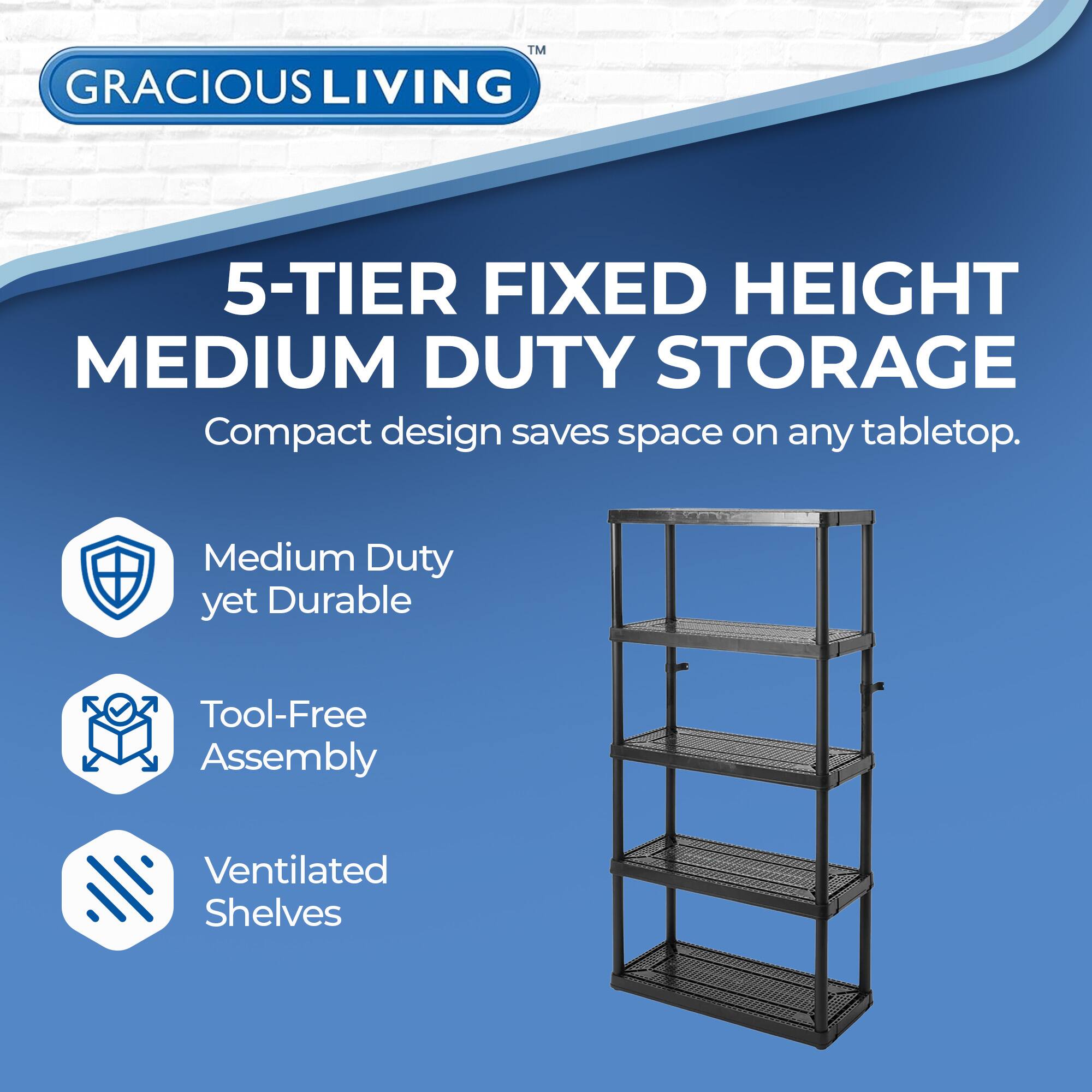 GRACIOUS LIVING

5-TIER FIXED HEIGHT MEDIUM DUTY STORAGE

Compact design saves space on any tabletop.

- Medium Duty yet Durable
- Tool-Free Assembly
- Ventilated Shelves