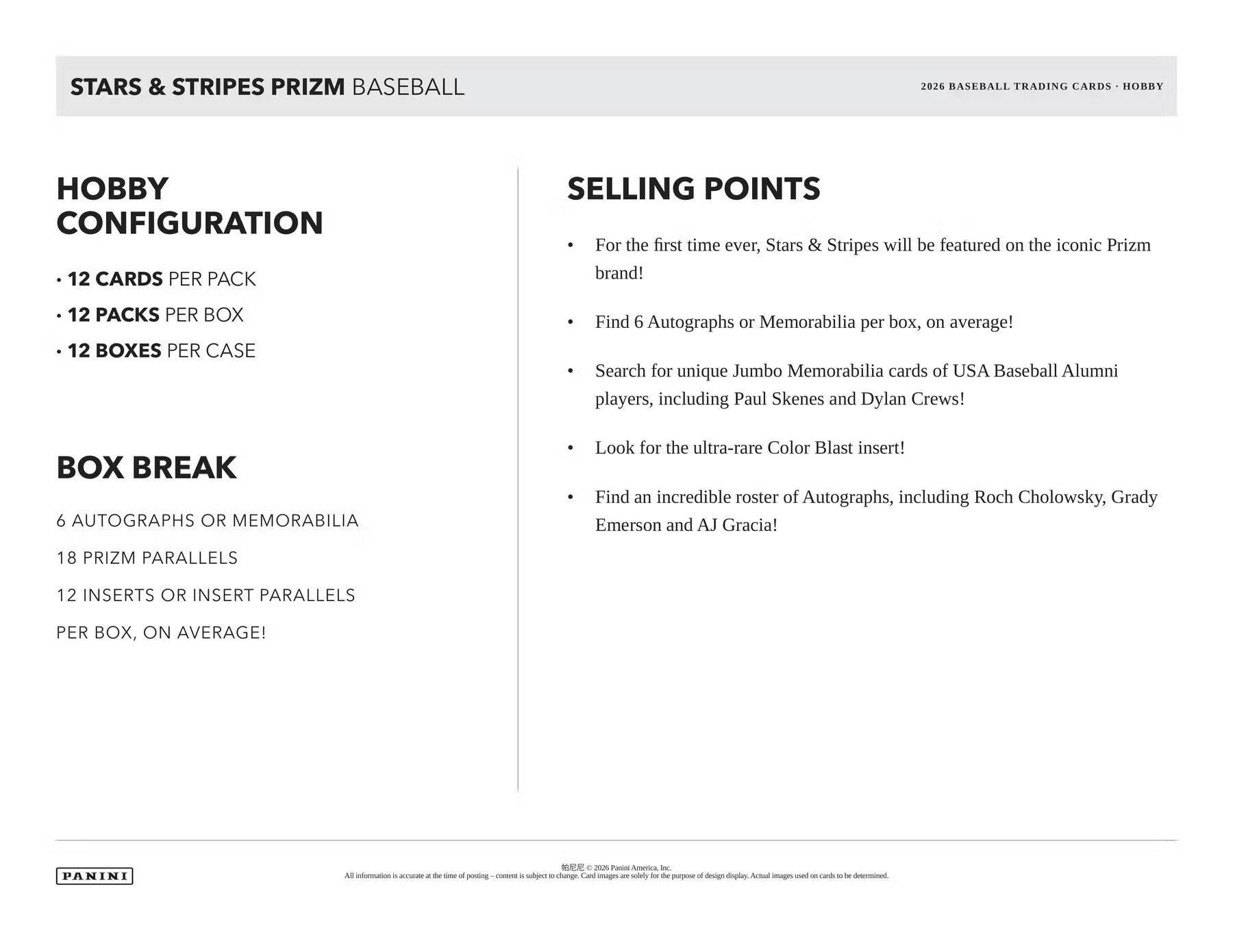 STARS & STRIPES PRIZM BASEBALL  
2026 BASEBALL TRADING CARDS - HOBBY  

**HOBBY CONFIGURATION**  
- 12 CARDS PER PACK  
- 12 PACKS PER BOX  
- 12 BOXES PER CASE  

**BOX BREAK**  
6 AUTOGRAPHS OR MEMORABILIA  
18 PRIZM PARALLELS  
12 INSERTS OR INSERT PARALLELS PER BOX, ON AVERAGE!  

**SELLING POINTS**  
- For the first time ever, Stars & Stripes will be featured on the iconic Prizm brand!  
- Find 6 Autographs or Memorabilia per box, on average!  
- Search for unique Jumbo Memorabilia cards of USA Baseball Alumni players, including Paul Skenes and Dylan Crews!  
- Look for the ultra-rare Color Blast insert!  
- Find an incredible roster of Autographs, including Roch Cholowsky, Grady Emerson and AJ Gracia!  

PANINI  

All information is accurate at the time of posting - content is subject to change. Card images are solely for the purpose of design display. Actual images used on cards to be determined.  
©