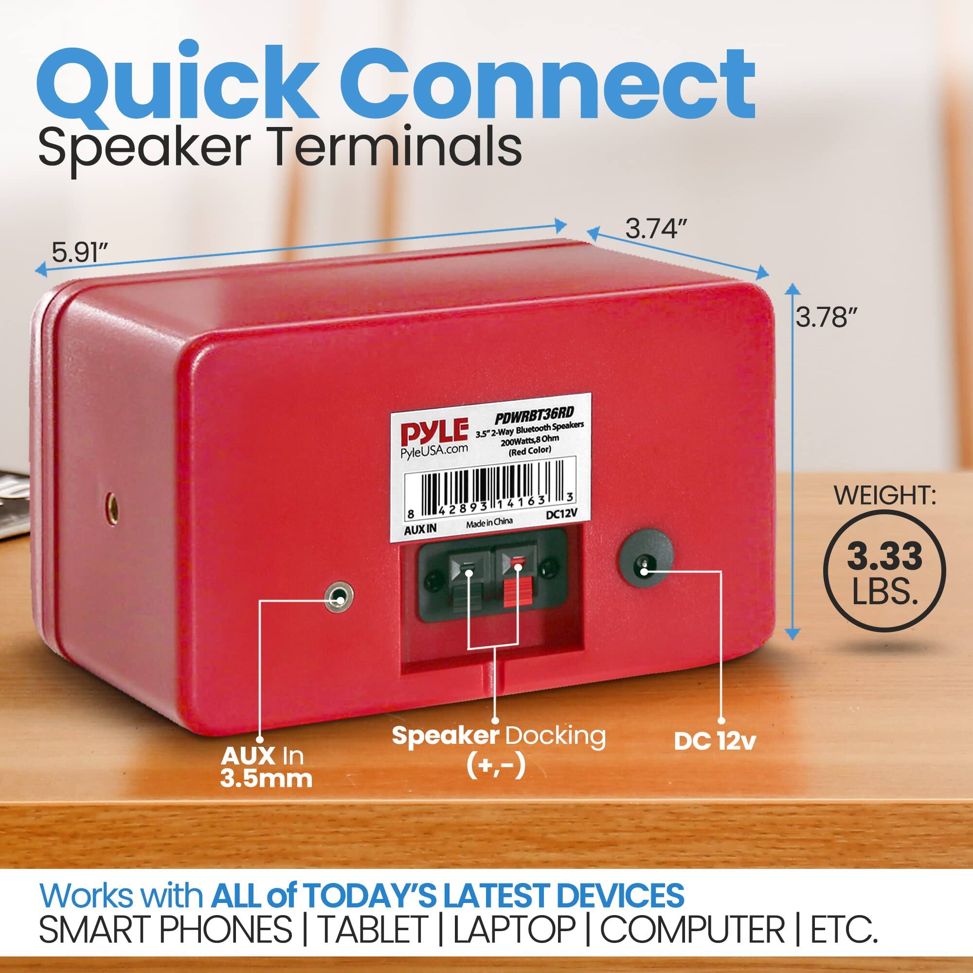 Quick Connect Speaker Terminals  
3.74" x 5.91" x 3.78"  
POWRBT36RD Speakers  
PYLE  
33" 2-Way - 200W  
PyleUSA.com  
Red Color  
3 42893 14163 8 DC12V  
Made in China  
AUX IN  
WEIGHT: 3.33 LBS.  
AUX In 3.5mm  
Speaker Docking (+,-)  
DC 12v  
Works with ALL of TODAY'S LATEST DEVICES  
SMART PHONES | TABLET | LAPTOP | COMPUTER | ETC.
