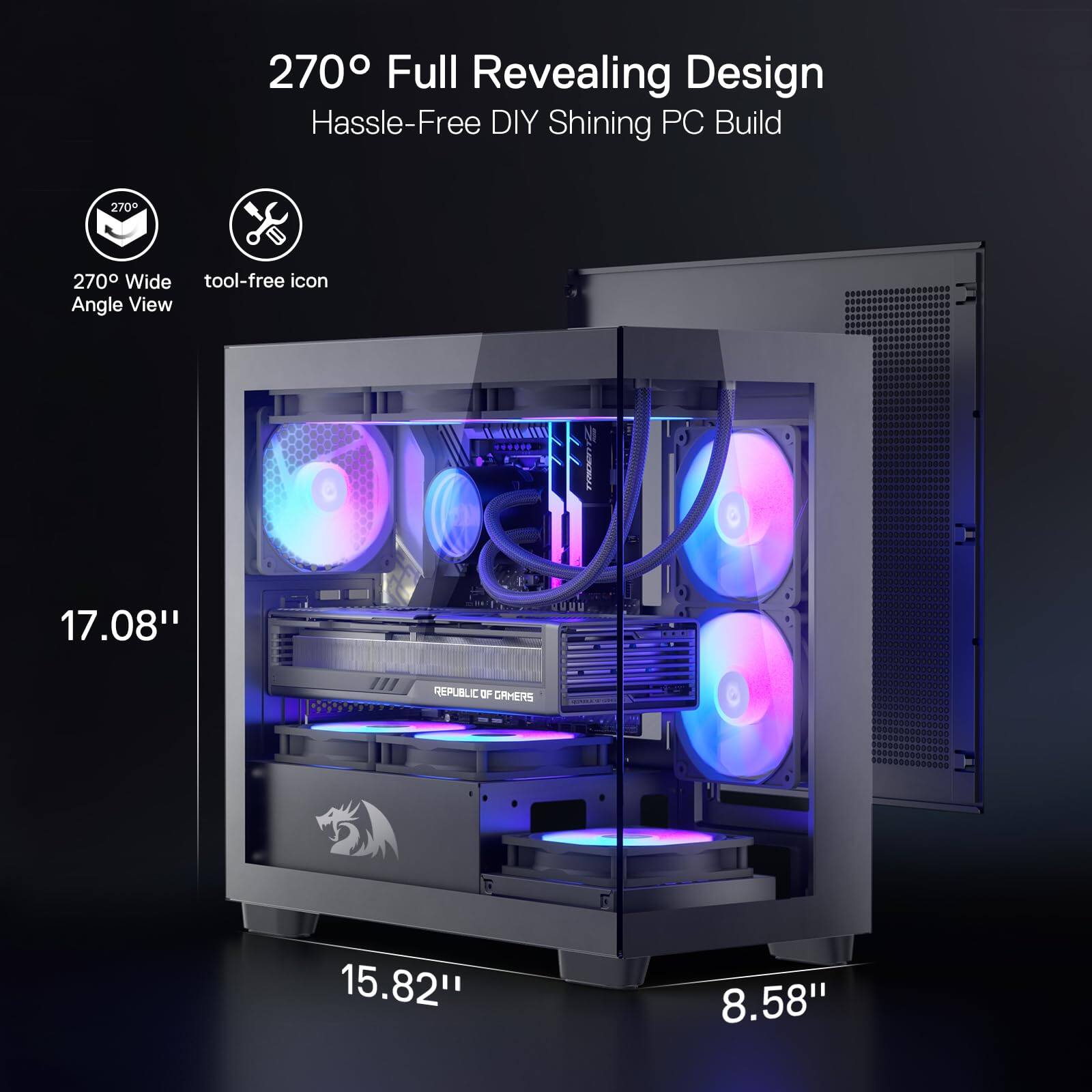 270° Full Revealing Design  
Hassle-Free DIY Shining PC Build  

270° Wide Angle View  
Tool-Free Icon  

17.08"  
15.82"  
8.58"  

REPUBLIC OF GAMERS