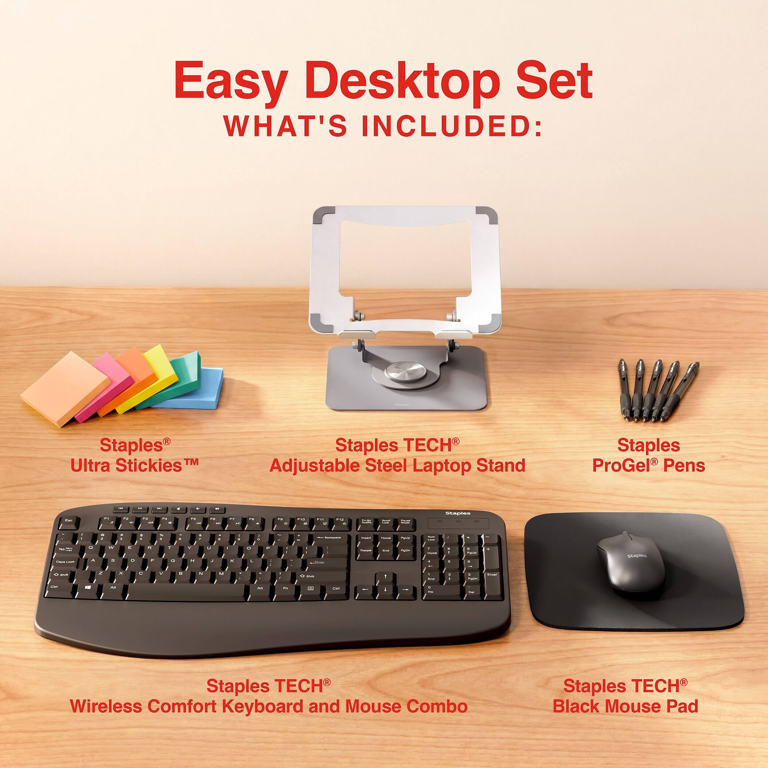 Easy Desktop Set  
WHAT'S INCLUDED:  
- Staples Ultra Stickies  
- Staples TECH Adjustable Steel Laptop Stand  
- Staples ProGel Pens  
- Staples TECH Wireless Comfort Keyboard and Mouse Combo  
- Staples TECH Black Mouse Pad