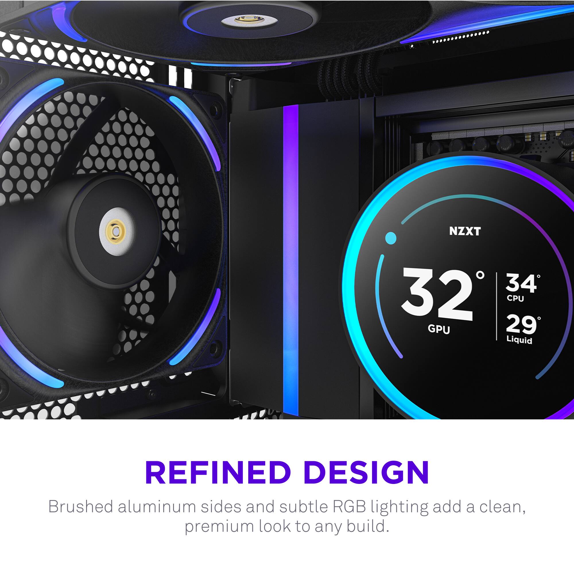 NZXT  
32°C GPU  
34°C CPU  
29°C Liquid  

REFINED DESIGN  
Brushed aluminum sides and subtle RGB lighting add a clean, premium look to any build.