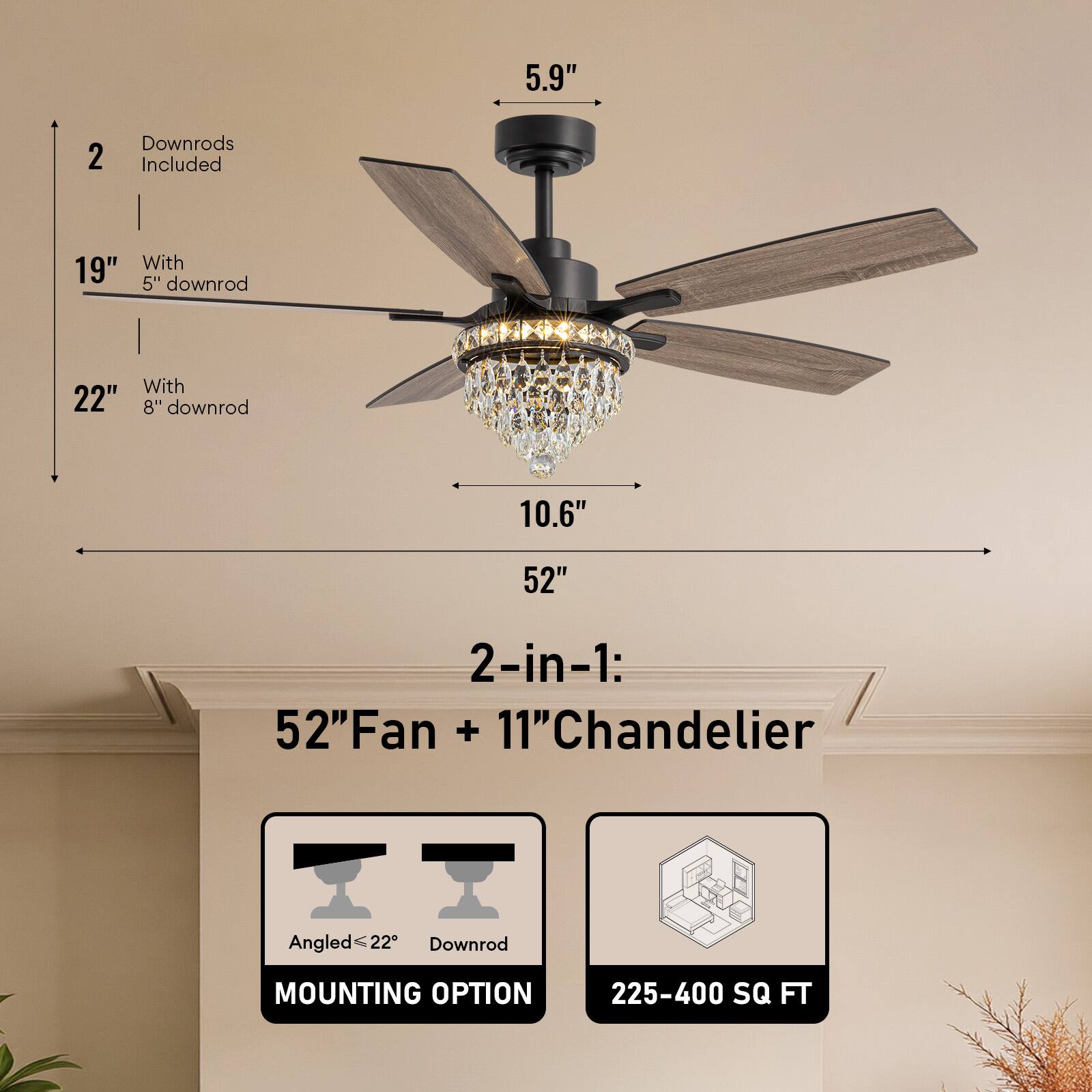 5.9" 2 Downrods Included 19" With 5" downrod 22" With 8" downrod 10.6" 52" 2-in-1: 52"Fan + 11"Chandelier Angled ≤ 22" Downrod MOUNTING OPTION 225-400 SQ FT