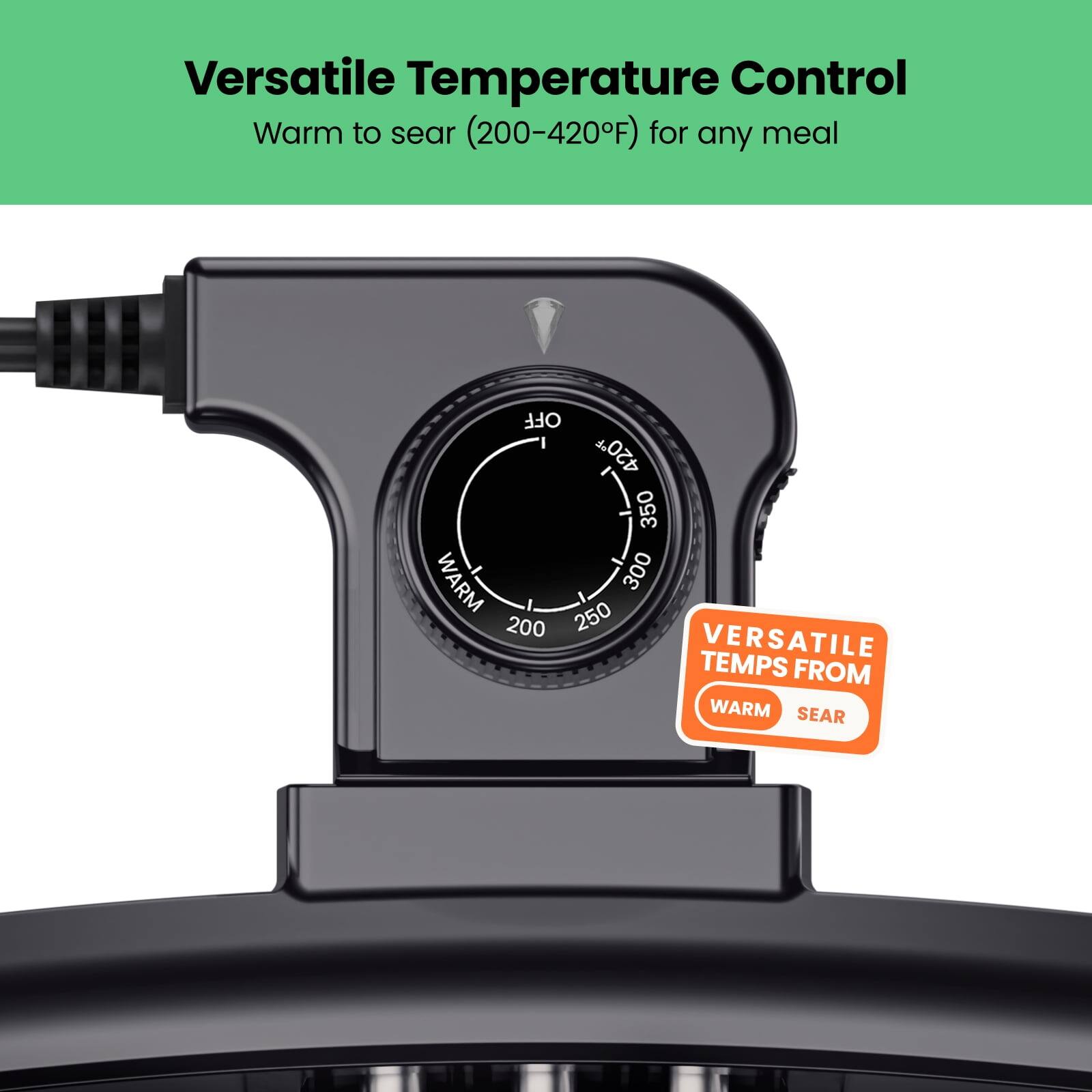 Versatile Temperature Control  
Warm to sear (200-420°F) for any meal  

VERSATILE TEMPS FROM  
WARM SEAR