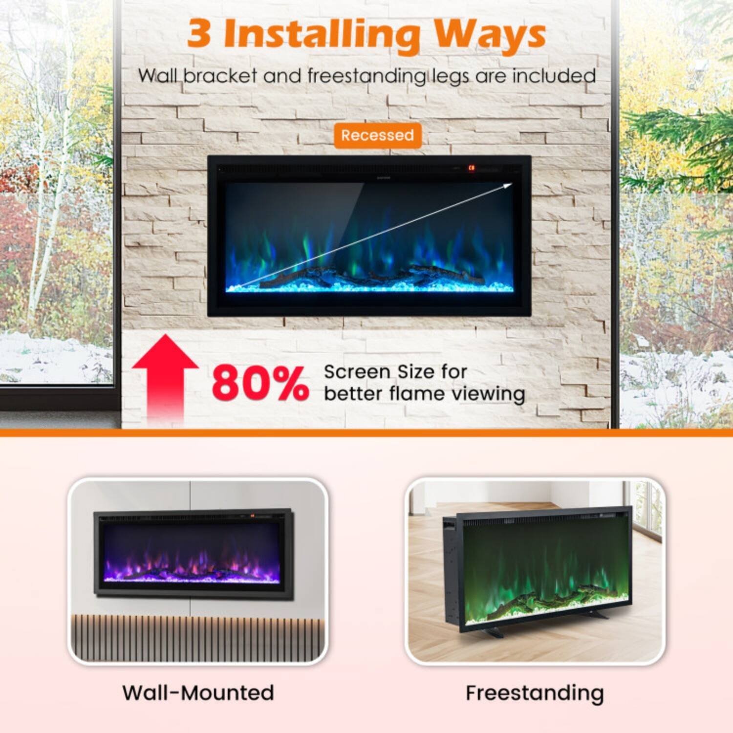 3 Installing Ways  
Wall bracket and freestanding legs are included  

Recessed  
80% Screen Size for better flame viewing  

Wall-Mounted  
Freestanding
