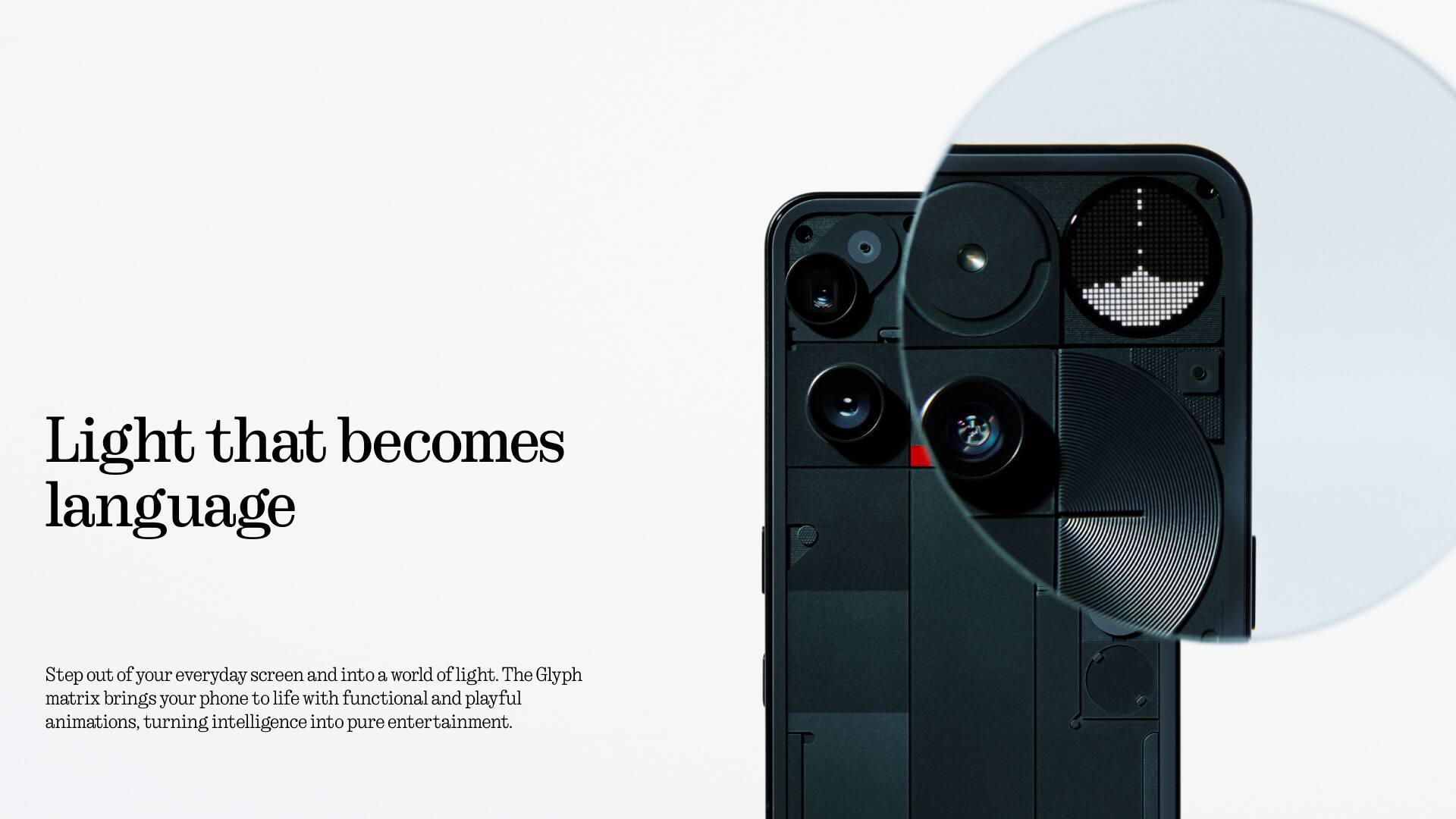 Light that becomes language

Step out of your everyday screen and into a world of light. The Glyph matrix brings your phone to life with functional and playful animations, turning intelligence into pure entertainment.