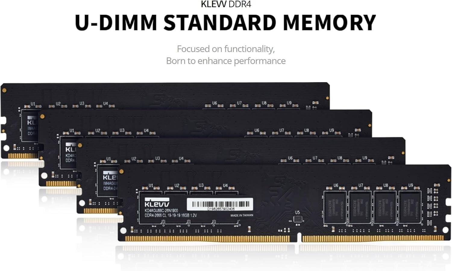 KLEW DDR4 U-DIMM STANDARD MEMORY  
Focused on functionality, Born to enhance performance  

U1 U2 U3 U4 U5 U6 U7 U8 U9  

KL IM4A DOR- U1 SU EU U4 am au U7 B U8 am BID U9 KL IM4A DOR- U1 SU G U3 ane U4 U6 U7 n U8 BS U9 DIS KL KD4AG DDR4 U1 U2 EU U4 au U7 0: U8 U9 KLE IM4AGU DDR4-24 U1 U2 EU U4 U6 U7 G U8 B U9 DIE DIS KLEVV KD4AGU88C-26N1900 DDR4-2666 CL 19-19-19 16GB 1.2V 1982657902406 MADE IN TAIWAN US