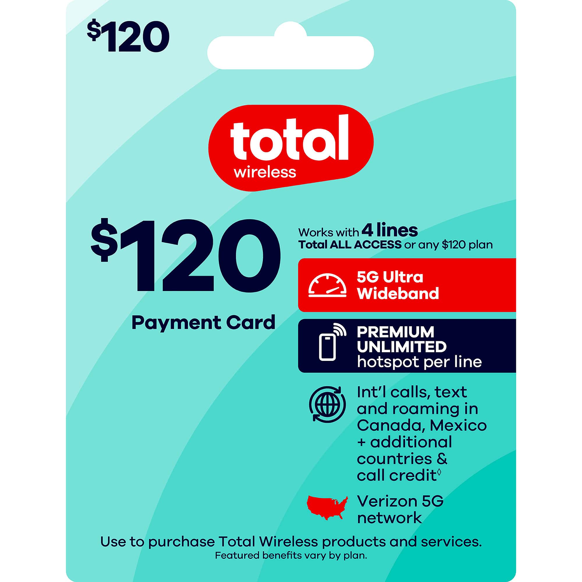$120 total wireless  
Works with 4 lines  
Total ALL ACCESS or any $120 plan  
$120  
5G Ultra Wideband  
Payment Card  
PREMIUM UNLIMITED hotspot per line  
Int'l calls, text and roaming in Canada, Mexico + additional countries & call credit  
Verizon 5G network  
Use to purchase Total Wireless products and services.  
Featured benefits vary by plan.