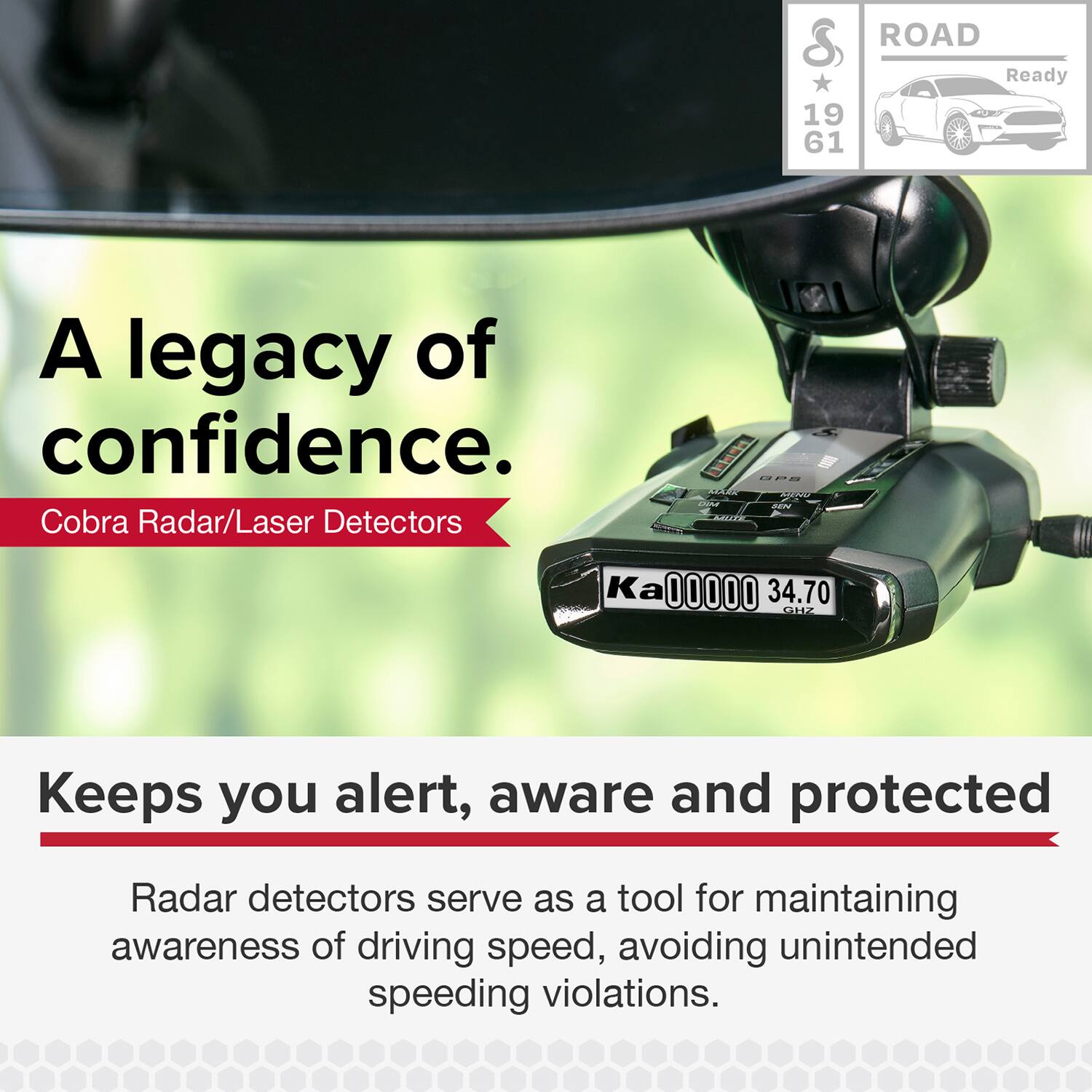 A legacy of confidence.  
Cobra Radar/Laser Detectors  

ROAD Ready  
19 61  

Keeps you alert, aware and protected  
Radar detectors serve as a tool for maintaining awareness of driving speed, avoiding unintended speeding violations.
