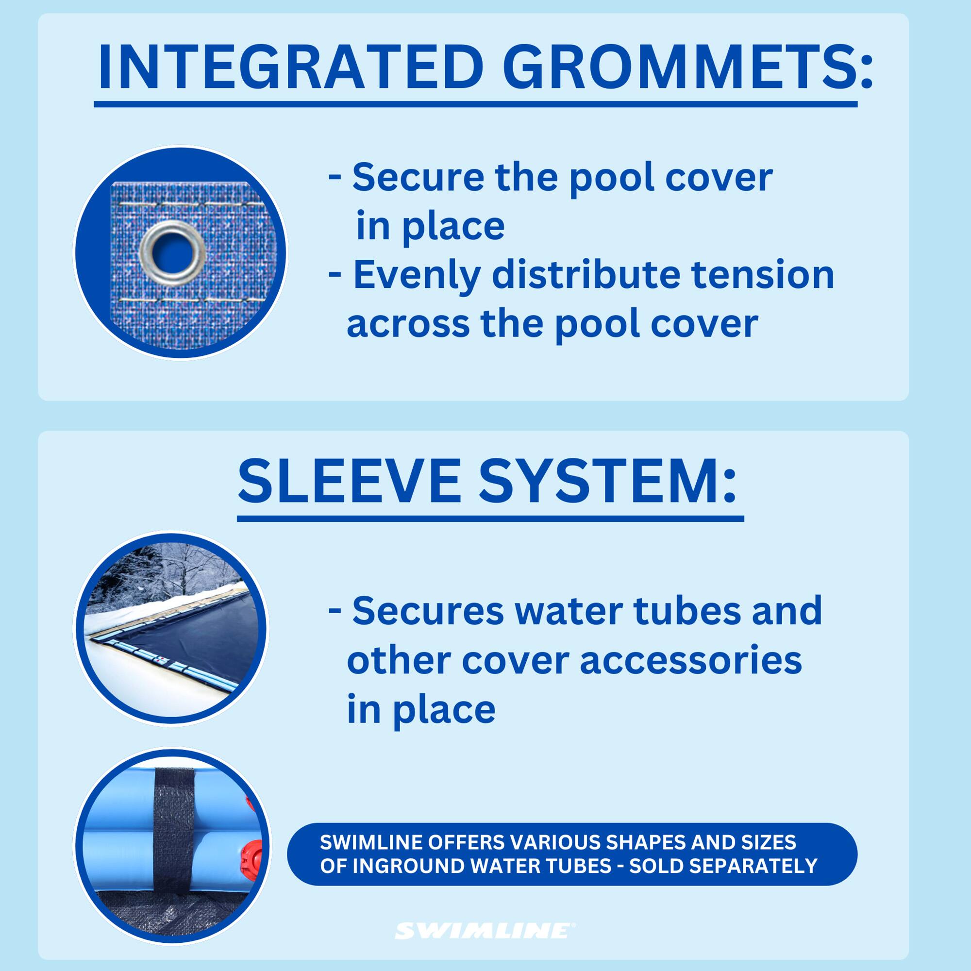 INTEGRATED GROMMETS:
- Secure the pool cover in place
- Evenly distribute tension across the pool cover

SLEEVE SYSTEM:
- Secures water tubes and other cover accessories in place

SWIMLINE OFFERS VARIOUS SHAPES AND SIZES OF INGROUND WATER TUBES - SOLD SEPARATELY