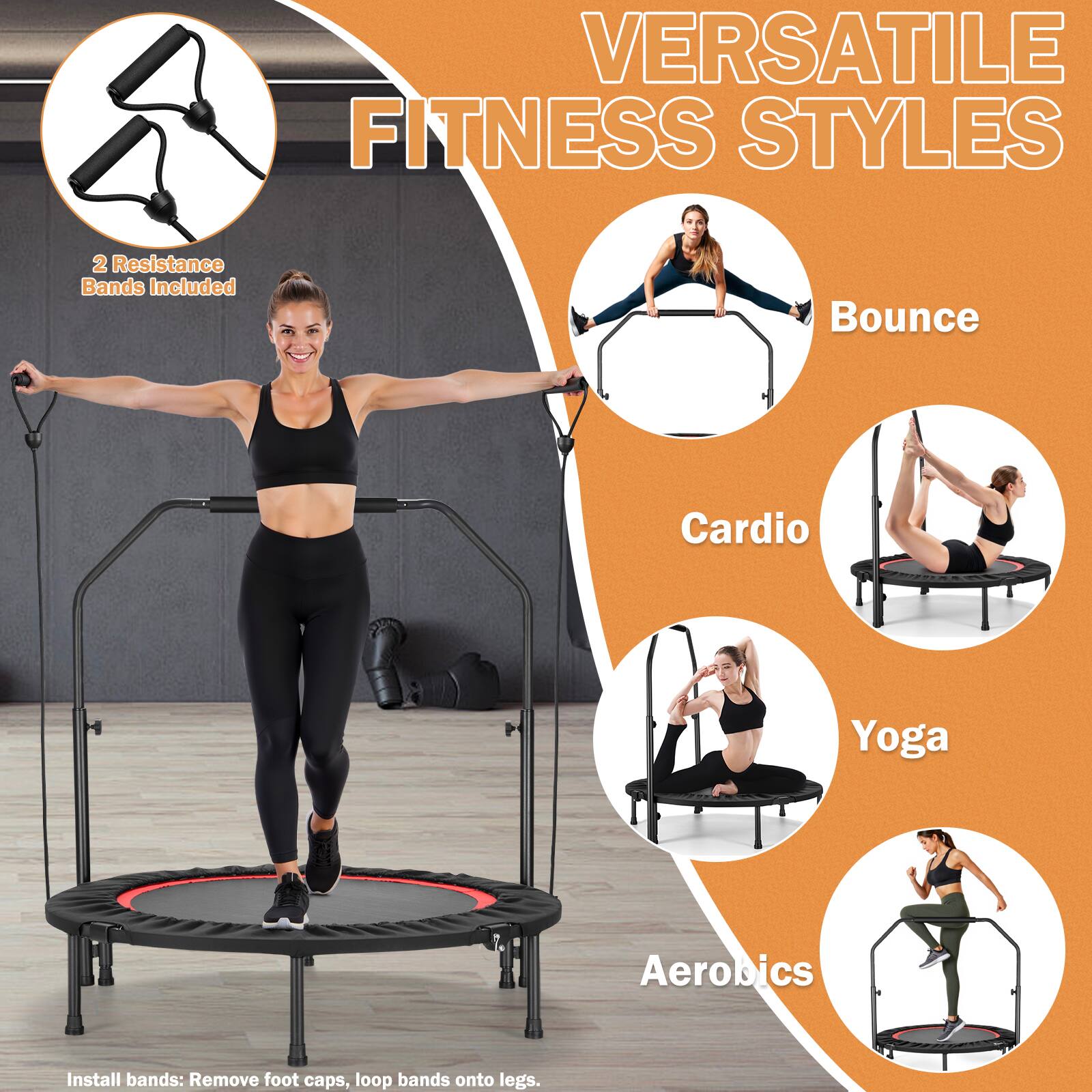 VERSATILE FITNESS STYLES

2 Resistance Bands Included

Bounce  
Cardio  
Yoga  
Aerobics  

Install bands: Remove foot caps, loop bands onto legs.