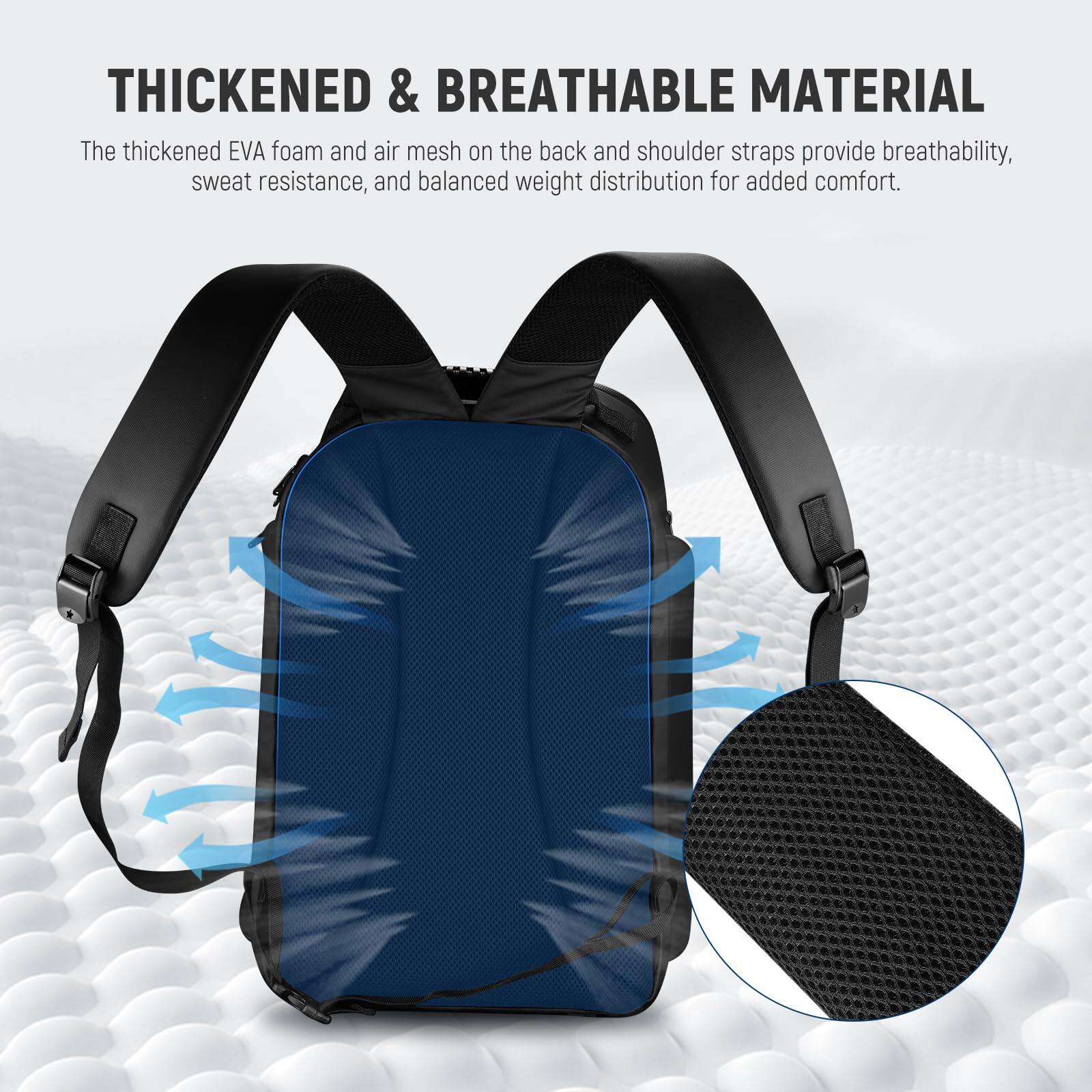 THICKENED & BREATHABLE MATERIAL

The thickened EVA foam and air mesh on the back and shoulder straps provide breathability, sweat resistance, and balanced weight distribution for added comfort.
