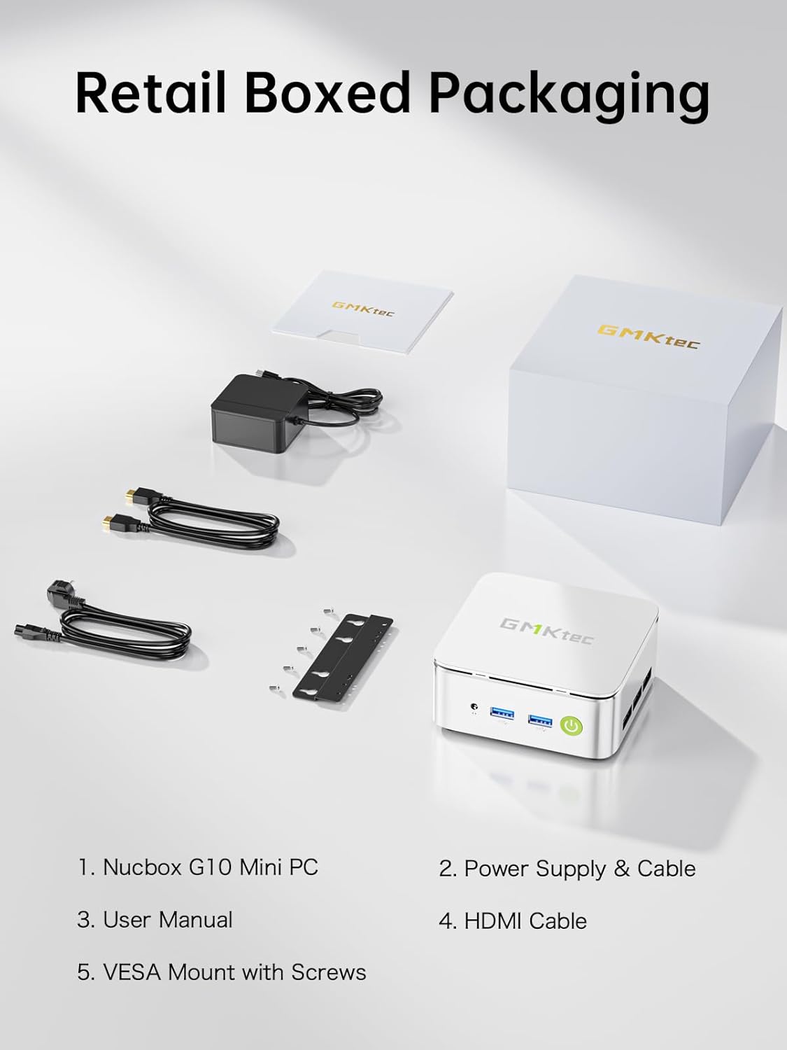 Retail Boxed Packaging

GMKtec
GMKtec
GMKtec

1. Nucbox G10 Mini PC
2. Power Supply & Cable
3. User Manual
4. HDMI Cable
5. VESA Mount with Screws