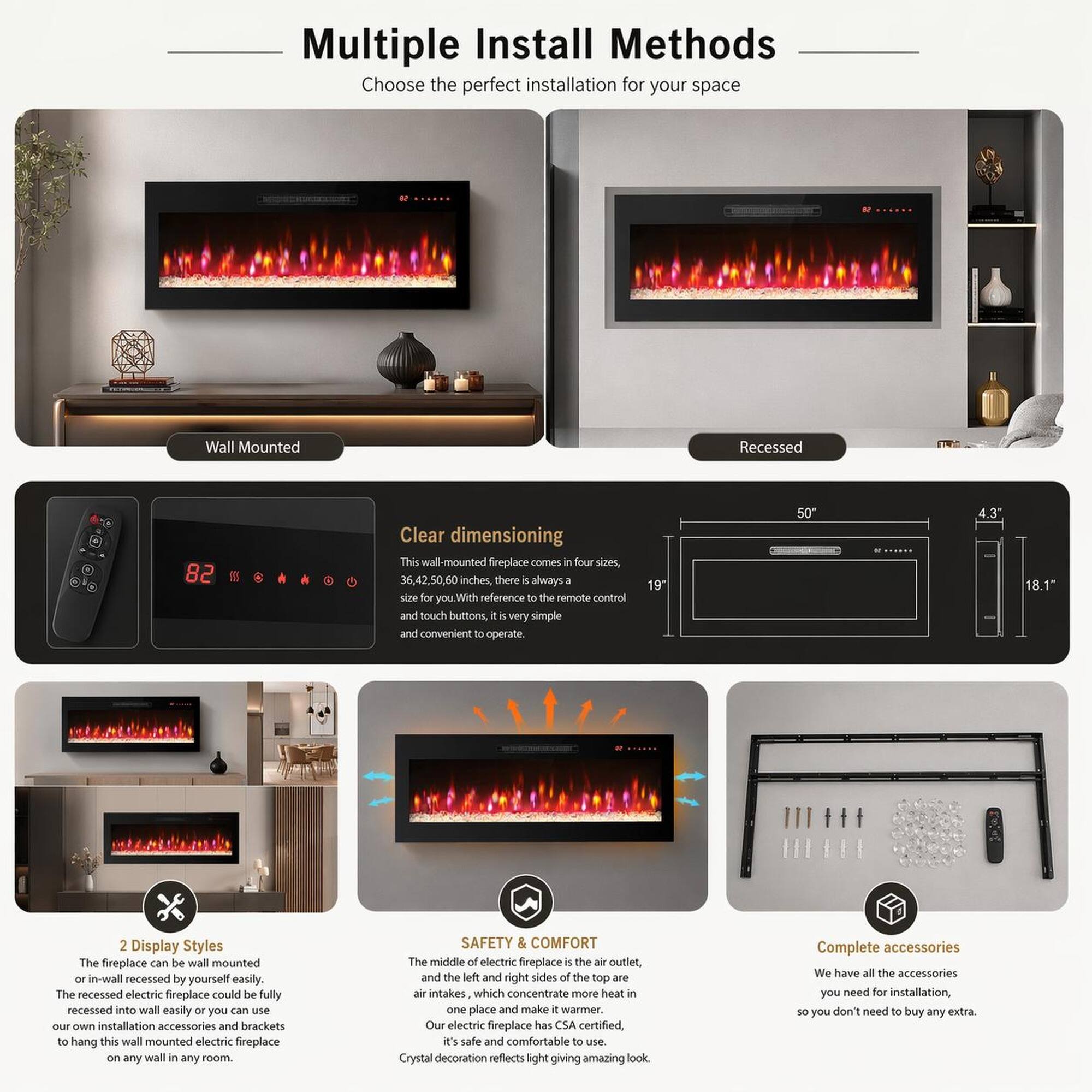 Multiple Install Methods  
Choose the perfect installation for your space  

Wall Mounted Recessed  

Clear dimensioning  
This wall-mounted fireplace comes in four sizes, 36, 42.50, 60 inches, there is always a size for you. With reference to the remote control and touch buttons, it is very simple and convenient to operate.  

2 Display Styles  
The fireplace can be wall mounted or in-wall recessed by yourself easily. The recessed electric fireplace could be fully recessed into wall easily or you can use our own installation accessories and brackets to hang this wall mounted electric fireplace on any wall in any room.  

SAFETY & COMFORT  
The middle of electric fireplace is the air outlet, and the left and right sides of the top are air intakes which concentrate more heat in one place and make it warmer. Our electric fireplace has CSA certified, it's safe and comfortable to use.  

Crystal decoration reflects light giving amazing look  

Complete accessories