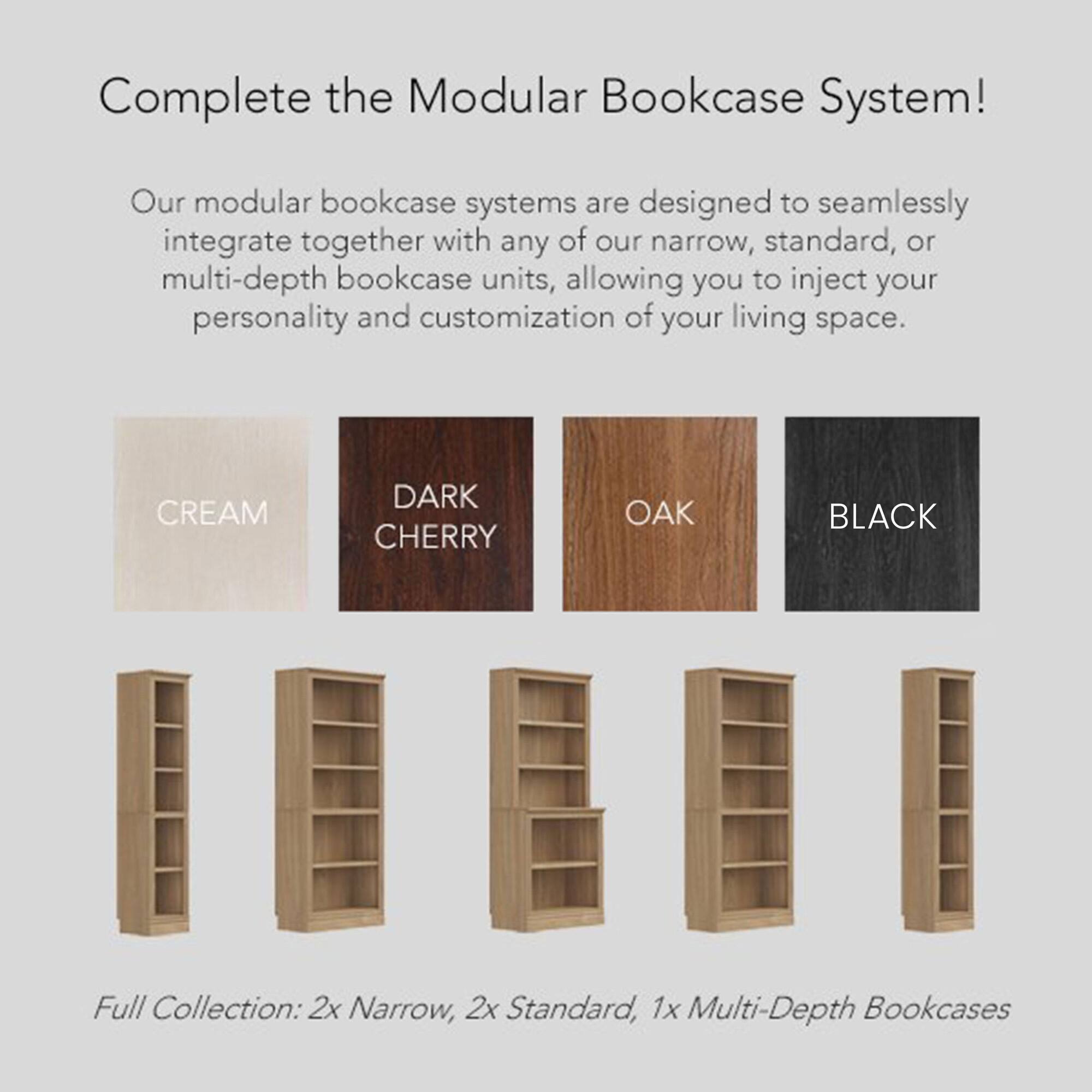 Complete the Modular Bookcase System!

Our modular bookcase systems are designed to seamlessly integrate together with any of our narrow, standard, or multi-depth bookcase units, allowing you to inject your personality and customization of your living space.

Full Collection: 2x Narrow, 2x Standard, 1x Multi-Depth Bookcases

Colors:
- CREAM
- DARK CHERRY
- OAK
- BLACK