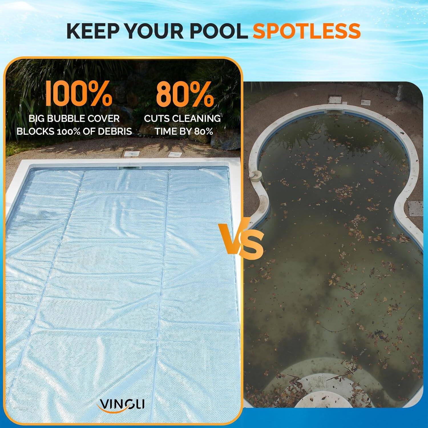 KEEP YOUR POOL SPOTLESS

100%  
BIG BUBBLE COVER  
BLOCKS 100% OF DEBRIS

80%  
CUTS CLEANING TIME BY 80%

VS

VINGLI