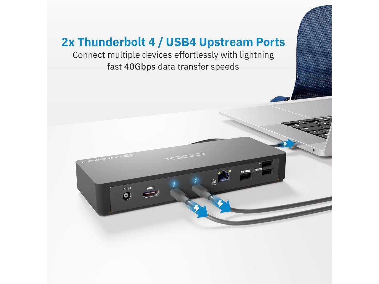 2x Thunderbolt 4 / USB4 Upstream Ports  
Connect multiple devices effortlessly with lightning fast 40Gbps data transfer speeds