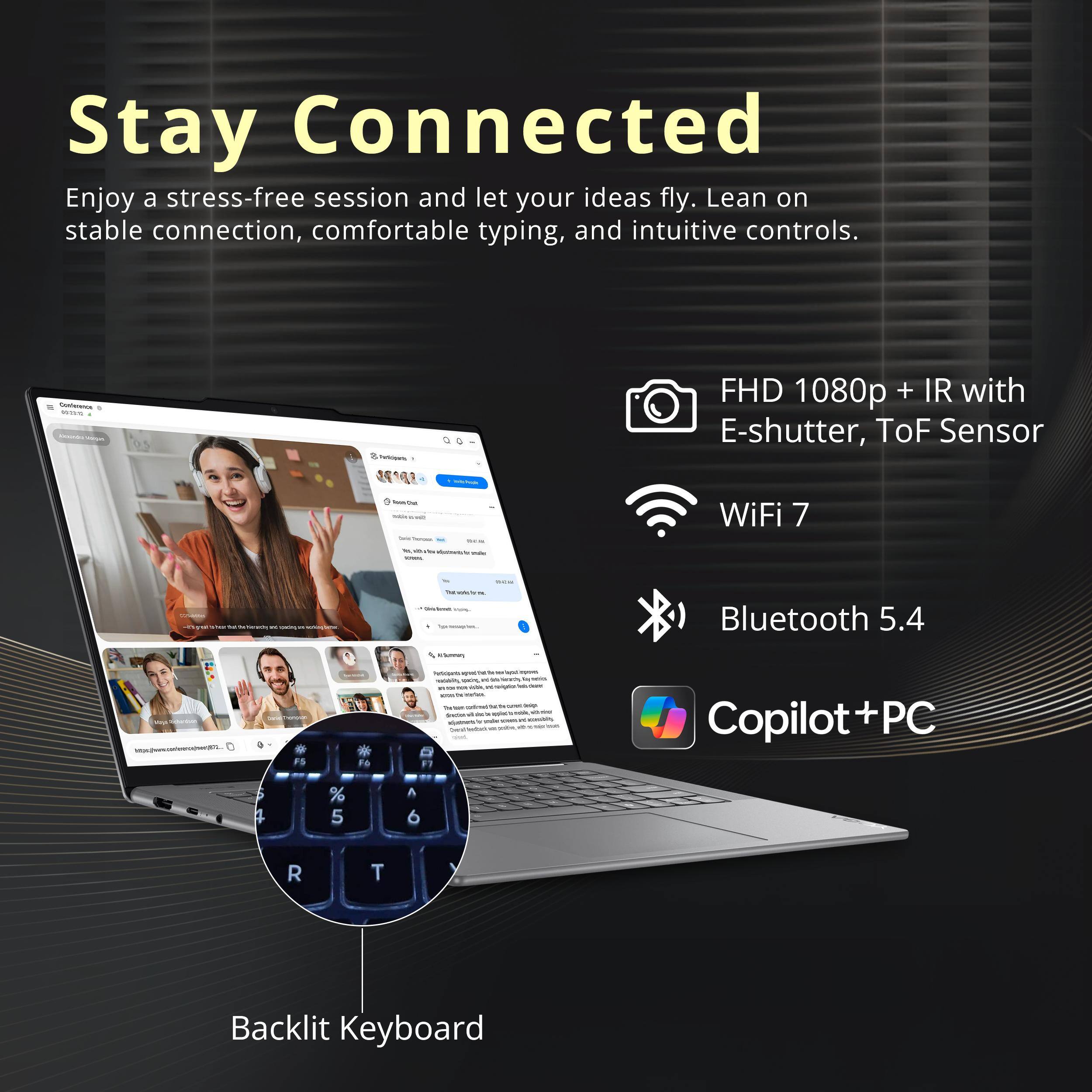 Stay Connected

Enjoy a stress-free session and let your ideas fly. Lean on stable connection, comfortable typing, and intuitive controls.

- FHD 1080p + IR with E-shutter, ToF Sensor
- WiFi 7
- Bluetooth 5.4
- Copilot + PC
- Backlit Keyboard