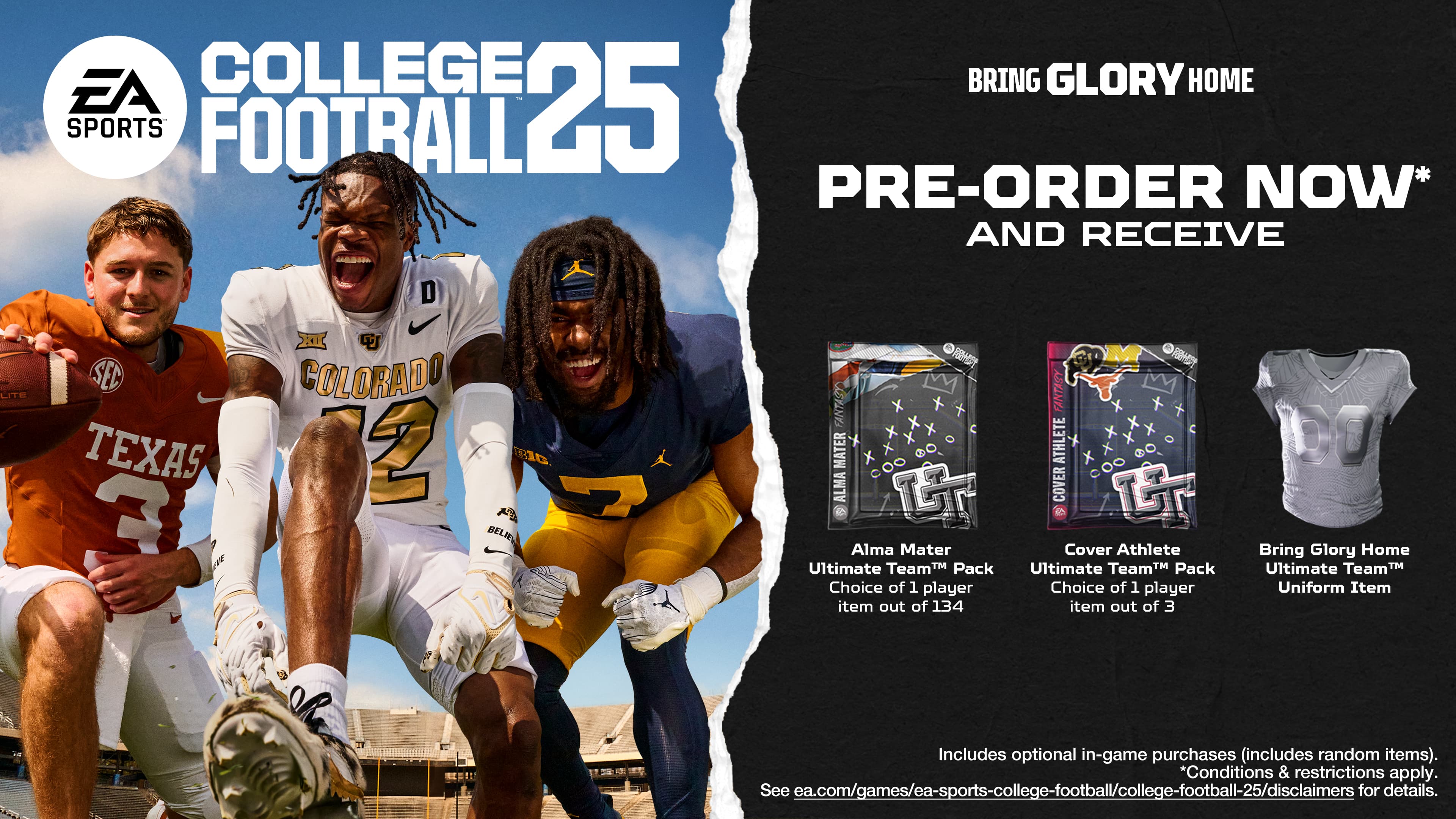 EA College Football 25 Pre-Order Now and Receive:
* D.Lite SEC Texas 3
* Colorado 2
* Belie 2
* Fanatasy Athlete Cover
* Alma Mater Ultimate Team Pack
* Choice of 1 player item out of 134
* Fantasy Athlete Cover
* Bring Glory Home Ultimate TeamT Uniform
Includes optional in-game purchases (includes random items).
*Conditions & restrictions apply. See ea.com/games/ea-sports-college-footbal/college-football-25/disclaimers for details.