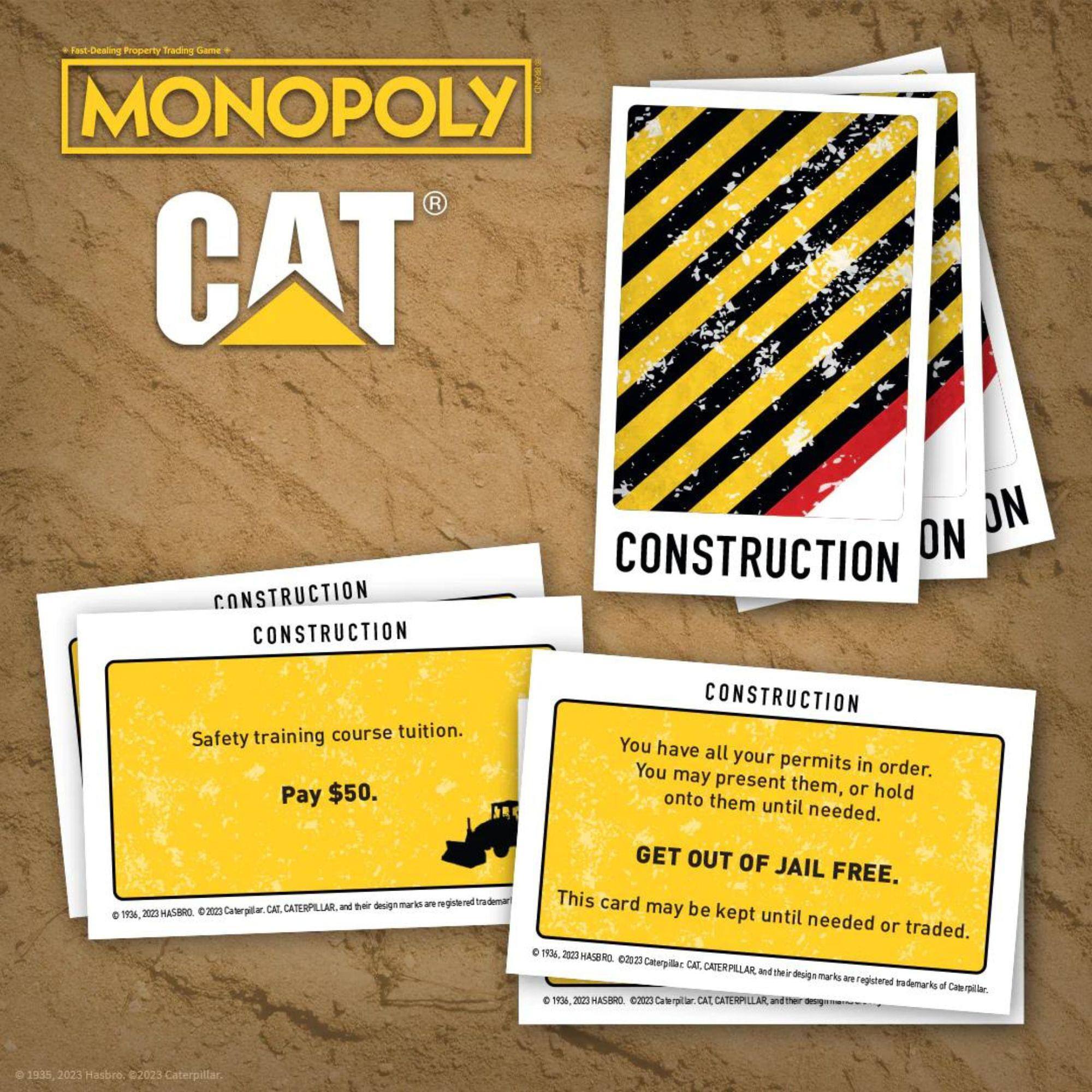 **MONOPOLY CAT**

**CONSTRUCTION**

- **Safety training course tuition.**
  - Pay $50.

- **You have all your permits in order.**
  - You may present them, or hold onto them until needed.
  - GET OUT OF JAIL FREE.
  - This card may be kept until needed or traded.

© 1935, 2023 Hasbro; © 2023 Caterpillar, CAT, CATERPILLAR, and their design marks are registered trademarks of Caterpillar.