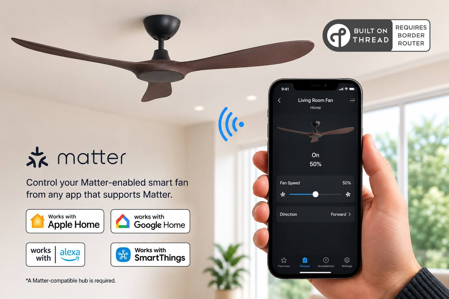REQUIRES BUILT ON BORDER THREAD ROUTER

9:41

Living Room Fan Home

matter

Control your Matter-enabled smart fan from any app that supports Matter.

Fan Speed
On 50%

Works with Apple Home
works with Google Home
works with alexa
Works with SmartThings

Favorites
Devices
Automations
Settings

*A Matter-compatible hub is required.