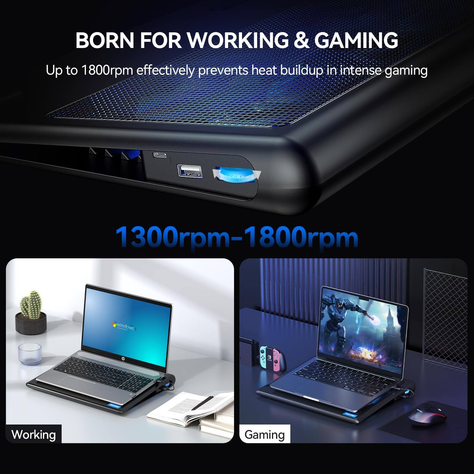 BORN FOR WORKING & GAMING  
Up to 1800rpm effectively prevents heat buildup in intense gaming  

1300rpm-1800rpm  

Working  
Gaming