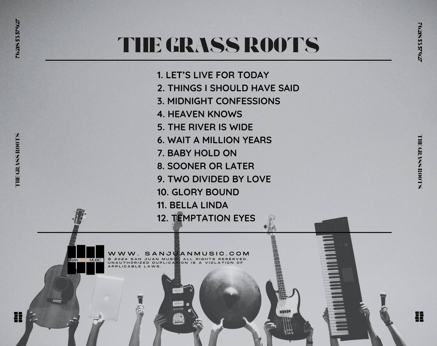 **THE GRASS ROOTS**

1. LET'S LIVE FOR TODAY  
2. THINGS I SHOULD HAVE SAID  
3. MIDNIGHT CONFESSIONS  
4. HEAVEN KNOWS  
5. THE RIVER IS WIDE  
6. WAIT A MILLION YEARS  
7. BABY HOLD ON  
8. SOONER OR LATER  
9. TWO DIVIDED BY LOVE  
10. GLORY BOUND  
11. BELLA LINDA  
12. TEMPTATION EYES  

---

**SANJUANMUSIC.COM**  
© 2024 SAN JUAN MUSIC. ALL RIGHTS RESERVED. UNAUTHORIZED DUPLICATION IS A VIOLATION OF APPLICABLE LAWS.