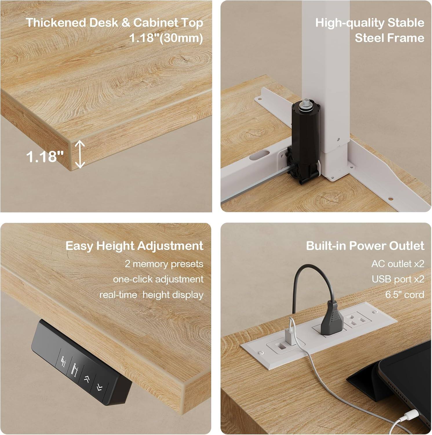 Thickened Desk & Cabinet Top  
1.18" (30mm)  

1.18" High-quality Stable Steel Frame  

Easy Height Adjustment  
2 memory presets  
one-click adjustment  
real-time height display  

Built-in Power Outlet  
AC outlet x2  
USB port x2  
6.5" cord